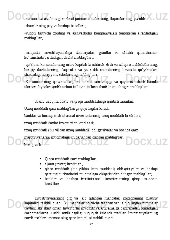 -korxona ustav fondiga mehnat jamoasi a’zolarining, fuqarolarning, yuridik
-shaxslarning pay va boshqa badallari;
-yuqori   turuvchi   xolding   va   aksiyadorlik   kompaniyalari   tomonidan   ajratiladigan
mablag‘lar;
-maqsadli   investitsiyalashga   dotatsiyalar,   grantlar   va   ulushli   qatnashishlar
ko‘rinishida beriladigan davlat mablag‘lari; 
-qo‘shma korxonalarning ustav kapitalida ishtirok etish va xalqaro tashkilotlarning,
horijiy   davlatlarning,   fuqarolar   va   yu   ridik   shaxslarning   bevosita   qo‘yilmalari
shaklidagi horijiy investorlarning mablag‘lari. 
-Korxonalarning   qarz   mablag‘lari   –     ma’lum   vaqtga   va   qaytarish   sharti   hamda
ulardan foydalanganlik uchun to‘lovni to‘lash sharti bilan olingan mablag‘lar. 
Ularni uzoq muddatli va qisqa muddatlilarga ajratish mumkin.
Uzoq muddatli qarz mablag‘lariga quyidagilar kiradi:
banklar va boshqa institutsional investorlarning uzoq muddatli kreditlari;
uzoq muddatli davlat investitsion kreditlari;
uzoq muddatli (bir yildan uzoq muddatli) obligatsiyalar va boshqa qarz
majburiyatlarini muomalaga chiqarishdan olingan mablag‘lar;
lizing va b.
 Qisqa muddatli qarz mablag‘lari:
 tijorat (tovar) kreditlari;
 qisqa   muddatli   (bir   yildan   kam   muddatli)   obligatsiyalar   va   boshqa
qarz majburiyatlarini muomalaga chiqarishdan olingan mablag‘lar;
 banklar   va   boshqa   institutsional   investorlarning   qisqa   muddatli
kreditlari.
Investitsiyalarning   o‘z   va   jalb   qilingan   manbalari   korxonaning   xususiy
kapitalini tashkil qiladi. Bu manbalar bo‘yicha tashqaridan jalb qilingan summalar
qaytarilishi shart emas. Investorlar investitsiyalarni amalga oshirshadan olinadigan
daroomadlarda ulushli  mulk egaligi  huquqida ishtirok etadilar. Investitsiyalarning
qarzli mablari korxonaning qarz kapitalini tashkil qiladi. 
27 