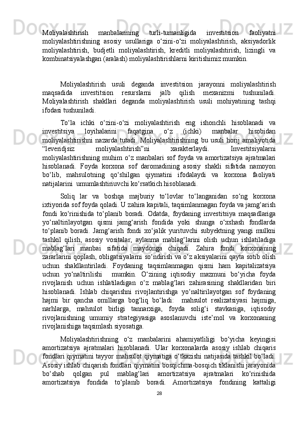 Moliyalashtirish   manbalarining   turli-tumanligida   investitsion   faoliyatni
moliyalashtirishning   asosiy   usullariga   o‘zini-o‘zi   moliyalashtirish,   aksiyadorlik
moliyalashtirish,   budjetli   moliyalashtirish,   kreditli   moliyalashtirish,   lizingli   va
kombinatsiyalashgan (aralash) moliyalashtirishlarni kiritishimiz mumkin. 
Moliyalashtirish   usuli   deganda   investitsion   jarayonni   moliyalashtirish
maqsadida   investitsion   resurslarni   jalb   qilish   mexanizmi   tushuniladi.
Moliyalashtirish   shakllari   deganda   moliyalashtirish   usuli   mohiyatining   tashqi
ifodasi tushuniladi.
To‘la   ichki   o‘zini-o‘zi   moliyalashtirish   eng   ishonchli   hisoblanadi   va
investitsiya   loyihalarini   faqatgina   o‘z   (ichki)   manbalar   hisobidan
moliyalashtirishni   nazarda   tutadi.   Moliyalashtirishning   bu   usuli   horij   amaliyotida
“leveridjsiz   moliyalashtirish”ni   xarakterlaydi.   Investitsiyalarni
moliyalashtirishning   muhim   o‘z   manbalari   sof   foyda   va   amortizatsiya   ajratmalari
hisoblanadi.   Foyda   korxona   sof   daromadining   asosiy   shakli   sifatida   namoyon
bo‘lib,   mahsulotning   qo‘shilgan   qiymatini   ifodalaydi   va   korxona   faoliyati
natijalarini  umumlashtiriuvchi ko‘rsatkich hisoblanadi. 
Soliq   lar   va   boshqa   majburiy   to‘lovlar   to‘langanidan   so‘ng   korxona
ixtiyorida sof foyda qoladi. U zahira kapitali, taqsimlanmagan foyda va jamg‘arish
fondi   ko‘rinishida   to‘planib   boradi.   Odatda,   foydaning   investitsiya   maqsadlariga
yo‘naltirilayotgan   qismi   jamg‘arish   fondida   yoki   shunga   o‘xshash   fondlarda
to‘planib   boradi.   Jamg‘arish   fondi   xo‘jalik   yurituvchi   subyektning   yangi   mulkni
tashkil   qilish,   asosiy   vositalar,   aylanma   mablag‘larini   olish   uchun   ishlatiladiga
mablag‘lari   manbai   sifatida   maydonga   chiqadi.   Zahira   fondi   korxonaning
zararlarini qoplash, obligatsiyalarni so‘ndirish va o‘z aksiyalarini qayta sotib olish
uchun   shakllantiriladi.   Foydaning   taqsimlanmagan   qismi   ham   kapitalizatsiya
uchun   yo‘naltirilishi     mumkin.   O‘zining   iqtisodiy   mazmuni   bo‘yicha   foyda
rivojlanish   uchun   ishlatiladigan   o‘z   mablag‘lari   zahirasining   shakllaridan   biri
hisoblanadi.   Ishlab   chiqarishni   rivojlantirishga   yo‘naltirilayotgan   sof   foydaning
hajmi   bir   qancha   omillarga   bog‘liq   bo‘ladi:     mahsulot   realizatsiyasi   hajmiga,
narhlarga,   mahsulot   birligi   tannarxiga,   foyda   solig‘i   stavkasiga,   iqtisodiy
rivojlanishning   umumiy   strategiyasiga   asoslanuvchi   iste’mol   va   korxonaning
rivojlanishiga taqsimlash siyosatiga. 
Moliyalashtirishning   o‘z   manbalarini   ahamiyatliligi   bo‘yicha   keyingisi
amortizatsiya   ajratmalari   hisoblanadi.   Ular   korxonalarda   asosiy   ishlab   chiqaris
fondlari qiymatini tayyor mahsulot qiymatiga o‘tkazishi natijasida tashkil bo‘ladi.
Asosiy ishlab chiqarish fondlari qiymatini bosqichma-bosqich tiklanishi jarayonida
bo‘shab   qolgan   pul   mablag‘lari   amortizatsiya   ajratmalari   ko‘rinishida
amortizatsiya   fondida   to‘planib   boradi.   Amortizatsiya   fondining   kattaligi
28