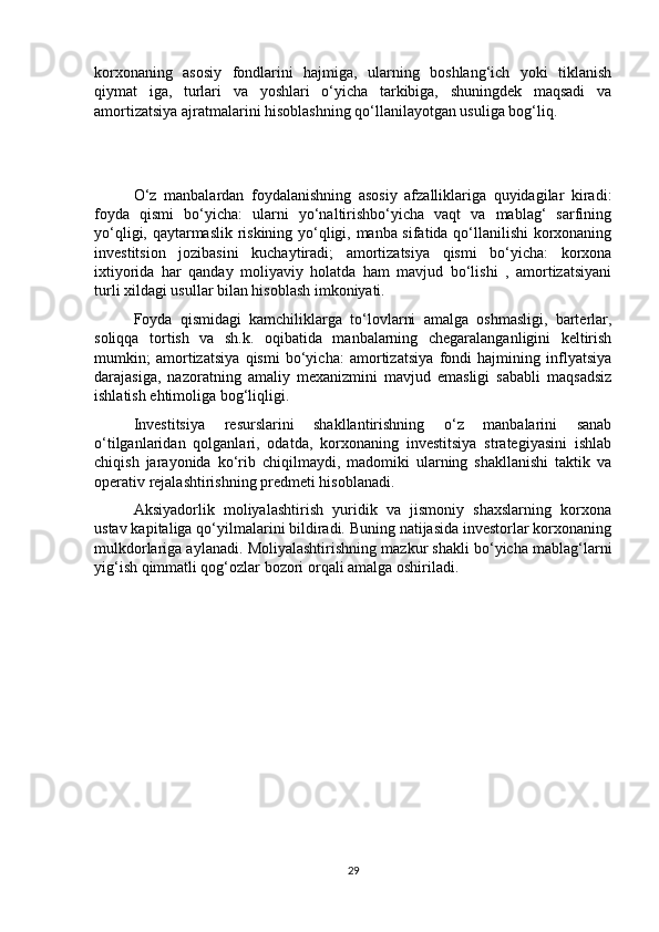 korxonaning   asosiy   fondlarini   hajmiga,   ularning   boshlang‘ich   yoki   tiklanish
qiymat   iga,   turlari   va   yoshlari   o‘yicha   tarkibiga,   shuningdek   maqsadi   va
amortizatsiya ajratmalarini hisoblashning qo‘llanilayotgan usuliga bog‘liq. 
O‘z   manbalardan   foydalanishning   asosiy   afzalliklariga   quyidagilar   kiradi:
foyda   qismi   bo‘yicha:   ularni   yo‘naltirishbo‘yicha   vaqt   va   mablag‘   sarfining
yo‘qligi, qaytarmaslik riskining yo‘qligi, manba sifatida qo‘llanilishi  korxonaning
investitsion   jozibasini   kuchaytiradi;   amortizatsiya   qismi   bo‘yicha:   korxona
ixtiyorida   har   qanday   moliyaviy   holatda   ham   mavjud   bo‘lishi   ,   amortizatsiyani
turli xildagi usullar bilan hisoblash imkoniyati. 
Foyda   qismidagi   kamchiliklarga   to‘lovlarni   amalga   oshmasligi,   barterlar,
soliqqa   tortish   va   sh.k.   oqibatida   manbalarning   chegaralanganligini   keltirish
mumkin;   amortizatsiya   qismi   bo‘yicha:   amortizatsiya   fondi   hajmining   inflyatsiya
darajasiga,   nazoratning   amaliy   mexanizmini   mavjud   emasligi   sababli   maqsadsiz
ishlatish ehtimoliga bog‘liqligi. 
Investitsiya   resurslarini   shakllantirishning   o‘z   manbalarini   sanab
o‘tilganlaridan   qolganlari,   odatda,   korxonaning   investitsiya   strategiyasini   ishlab
chiqish   jarayonida   ko‘rib   chiqilmaydi,   madomiki   ularning   shakllanishi   taktik   va
operativ rejalashtirishning predmeti hisoblanadi. 
Aksiyadorlik   moliyalashtirish   yuridik   va   jismoniy   shaxslarning   korxona
ustav kapitaliga qo‘yilmalarini bildiradi. Buning natijasida investorlar korxonaning
mulkdorlariga aylanadi. Moliyalashtirishning mazkur shakli bo‘yicha mablag‘larni
yig‘ish qimmatli qog‘ozlar bozori orqali amalga oshiriladi.
29 