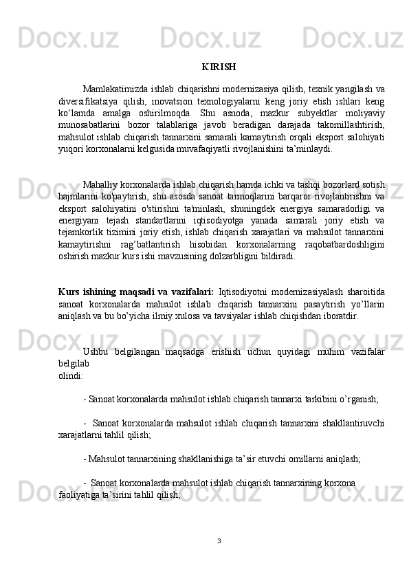 KIRISH
Mamlakatimizda ishlab chiqarishni modernizasiya qilish, texnik yangilash va
diversifikatsiya   qilish,   inovatsion   texnologiyalarni   keng   joriy   etish   ishlari   keng
ko‘lamda   amalga   oshirilmoqda.   Shu   asnoda,   mazkur   subyektlar   moliyaviy
munosabatlarini   bozor   talablariga   javob   beradigan   darajada   takomillashtirish,
mahsulot  ishlab   chiqarish   tannarxini   samarali   kamaytirish  orqali   eksport   salohiyati
yuqori korxonalarni kelgusida muvafaqiyatli rivojlanishini ta’minlaydi. 
Mahalliy korxonalarda ishlab chiqarish hamda ichki va tashqi bozorlard sotish
hajmlarini   ko'paytirish,   shu   asosda   sanoat   tarmoqlarini   barqaror   rivojlantirishni   va
eksport   salohiyatini   o'stirishni   ta'minlash,   shuningdek   energiya   samaradorligi   va
energiyani   tejash   standartlarini   iqtisodiyotga   yanada   samarali   joriy   etish   va
tejamkorlik   tizimini   joriy   etish,   ishlab   chiqarish   xarajatlari   va   mahsulot   tannarxini
kamaytirishni   rag’batlantirish   hisobidan   korxonalarning   raqobatbardoshligini
oshirish mazkur kurs ishi mavzusining dolzarbligini bildiradi.
Kurs   ishining   maqsadi   va   vazifalari:   Iqtisodiyotni   modernizasiyalash   sharoitida
sanoat   korxonalarda   mahsulot   ishlab   chiqarish   tannarxini   pasaytirish   yo’llarin
aniqlash va bu bo’yicha ilmiy xulosa va tavsiyalar ishlab chiqishdan iboratdir.
Ushbu   belgilangan   maqsadga   erishish   uchun   quyidagi   muhim   vazifalar
belgilab
olindi:
- Sanoat korxonalarda mahsulot ishlab chiqarish tannarxi tarkibini o’rganish;
-   Sanoat   korxonalarda  mahsulot   ishlab  chiqarish  tannarxini   shakllantiruvchi
xarajatlarni tahlil qilish;
- Mahsulot tannarxining shakllanishiga ta’sir etuvchi omillarni aniqlash;
-  Sanoat korxonalarda mahsulot ishlab chiqarish tannarxining korxona
faoliyatiga ta’sirini tahlil qilish;
3 