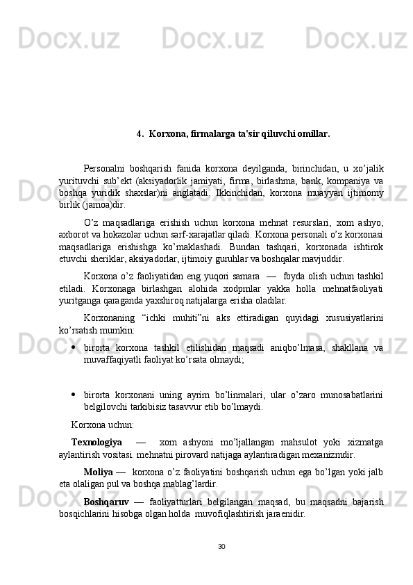 4.  Korxona, firmalarga ta'sir qiluvchi omillar.
Personalni   boshqarish   fanida   korxona   deyilganda,   birinchidan,   u   xo’jalik
yurituvchi   sub’ekt   (aksiyadorlik   jamiyati,   firma,   birlashma,   bank,   kompaniya   va
boshqa   yuridik   shaxslar)ni   anglatadi.   Ikkinchidan,   korxona   muayyan   ijtimomy
birlik (jamoa)dir. 
O’z   maqsadlariga   erishish   uchun   korxona   mehnat   resurslari,   xom   ashyo,
axborot va hokazolar uchun sarf-xarajatlar qiladi. Korxona personali o’z korxonasi
maqsadlariga   erishishga   ko’maklashadi.   Bundan   tashqari,   korxonada   ishtirok
etuvchi sheriklar, aksiyadorlar, ijtimoiy guruhlar va boshqalar mavjuddir.
Korxona o’z faoliyatidan eng yuqori samara   —   foyda olish uchun tashkil
etiladi.   Korxonaga   birlashgan   alohida   xodpmlar   yakka   holla   mehnatfaoliyati
yuritganga qaraganda yaxshiroq natijalarga erisha oladilar.
Korxonaning   “ichki   muhiti”ni   aks   ettiradigan   quyidagi   xususiyatlarini
ko’rsatish mumkin:
 birorta   korxona   tashkil   etilishidan   maqsadi   aniqbo’lmasa,   shakllana   va
muvaffaqiyatli faoliyat ko’rsata olmaydi;
 birorta   korxonani   uning   ayrim   bo’linmalari,   ular   o’zaro   munosabatlarini
belgilovchi tarkibisiz tasavvur etib bo’lmaydi.
Korxona uchun:
Texnologiya     —     xom   ashyoni   mo’ljallangan   mahsulot   yoki   xizmatga
aylantirish vositasi. mehnatni pirovard natijaga aylantiradigan mexanizmdir.
Moliya   —   korxona o’z faoliyatini boshqarish uchun ega bo’lgan yoki jalb
eta olaligan pul va boshqa mablag’lardir.
Boshqaruv   —   faoliyatturlari   belgilangan   maqsad,   bu   maqsadni   bajarish
bosqichlarini hisobga olgan holda  muvofiqlashtirish jaraenidir. 
30 