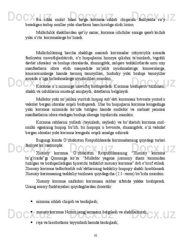 Bu   ichki   muhit   bilan   birga   korxona   ishlab   chiqarish   faoliyatila   ro’y
bsradigan tashqi omillar yoki shartlarni ham hisobga olish lozim. 
Mulkchilik shakllaridan qat’iy nazar, korxona ishchilar  soniga qarab kichik
yoki o’rta  korxonalarga bo’linadi.
Mulkchilikning   barcha   shakliga   mansub   korxonalar   ixtiyoriylik   asosida
faoliyatni   muvofiqlashtirish,   o’z   huquqlarini   himoya   qilishni   ta’minlash,   tegishli
davlat idoralari va boshqa idoralarda, shuningdek, xalqaro tashkilotlarda umu miy
manfaatlarni   idora   etish   maqsadida   xo’jalik   uyushmalariga:   konsernlarga,
konsorsiumlarga   hamda   tarmoq   tamoyillari,   hududiy   yoki   boshqa   tamoyillar
asosida o’zga birlashmalarga uyushishlari mumkin.
Korxona o’z nizomiga muvofiq boshqariladi. Korxona boshqaruv tuzilmasi,
shakli va uslublarini mustaqil aniqlaydi, shtatlarini belgilaydi. 
Mulkdor yoki xo’jalikni yuritish huquqi sub’ekti korxonani bevosita yoxud u
vakolat bergan idoralar orqali boshqaradi. Ular bu huquqlarni korxona kengashiga
yoki   korxona   nizomida   ko’zda   tutilgan   hamda   mulkdor   va   mehnat   jamoasi
manfaatlarini idora etadigan boshqa idoraga topshirishi mumkin.
Korxona   rahbarini   yollash   (tayinlash,   saylash)   va   bo’shatish   korxona   mol-
mulki   egasining   huquqi   bo’lib,   bu   huquqni   u   bevosita,   shuningdek,   o’zi   vakolat
bergan idoralar yoki korxona kengashi orqali amalga oshiradi.
Bugungi kunda O’zbekiston Respublikasida korxonalarning quyidagi turlari
faoliyat ko’rsatmoqda:
Xususiy   korxona.   O’zbekiston   Respublikasining   “Xususiy   korxona
to’g’risida”gi   Qonuniga   ko’ra:   “Mulkdor   yagona   jismoniy   shaxs   tomonidan
tuzilgan va boshqariladigan tijoratchi tashkilot xususiy korxona” deb e’tirof etiladi.
Xususiy korxona tadbirkorlik sub’ektlarining tashkiliy-huquqiy shakli hisoblanadi.
Xususiy korxonaning tashkiliy tuzilmasi quyidagicha (2.1- rasm) bo’lishi mumkin.
Xususiy   korxona   mulkdori   korxonani   rahbar   sifatida   yakka   boshqaradi.
Uning asosiy funktsiyalari quyidagilardan iboratdir:
 nizomni ishlab chiqish va tasdiqlash;
 xususiy korxona Nizom jamg’armasini belgilash va shakllantirish;
 reja va hisobotlarni tayyorlash hamda tasdiqlash;
31 