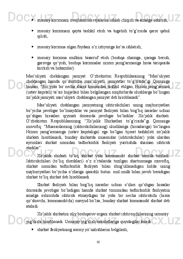  xususiy korxonani rivojlantirish rejalarini ishlab chiqish va amalga oshirish;
 xususiy   korxonani   qayta   tashkil   etish   va   tugatish   to’g’risida   qaror   qabul
qilish;
 xususiy korxona olgan foydani o’z ixtiyoriga ko’ra ishlatish;
 xususiy   korxona   mulkini   tasarruf   etish   (boshqa   shaxsga,   ijaraga   berish,
garovga   qo’yish,   boshqa   korxonalar   nizom   jamg’armasiga   hissa   tariqasida
kiritish va hokazolar).
Mas’uliyati   cheklangan   jamiyat.   O’zbekiston   Respublikasining   “Mas’uliyati
cheklangan   hamda   qo’shimcha   mas’uliyatli   jamiyatlar   to’g’risida”gi   Qonuniga
binoan:   “Bir   yoki   bir   necha   shaxs   tomonidan  tashkil   etilgan,   Nizom   jamg’armasi
(ustav kapitali) ta’sis hujjatlari bilan belgilangan miqdorlarda ulushlarga bo’lingan
xo’jalik jamiyati mas’uliyati cheklangan jamiyat deb hisoblanadi”. 
Mas’uliyati   cheklangan   jamiyatning   ishtirokchilari   uning   majburiyatlari
bo’yicha   javobgar   bo’lmaydilar   va   jamiyat   faoliyati   bilan   bog’liq   zararlar   uchun
qo’shgan   hissalari   qiymati   doirasida   javobgar   bo’ladilar.   Xo’jalik   shirkati.
O’zbekiston   Respublikasining   “Xo’jalik   Shirkatlari   to’g’risida”gi   Qonuniga
muvofiq:   “Muassislarning   (ishtirokchilarning)   ulushlariga   (hissalariga)   bo’lingan
Nizom   jamg’armasiga   (ustav   kapitaliga)   ega   bo’lgan   tijorat   tashkiloti   xo’jalik
shirkati   hisoblanadi,   bunday   shirkatda   muassislar   (ishtirokchilar)   yoki   ulardan
ayrimlari   shirkat   nomidan   tadbirkorlik   faoliyati   yuritishda   shaxsan   ishtirok
etadilar”.
Xo’jalik   shirkati   to’liq   shirkat   yoki   kommandit   shirkat   tarzida   tuziladi.
Ishtirokchilari   (to’liq   sheriklari)   o’z   o’rtalarida   tuzilgan   shartnomaga   muvofiq,
shirkat   nomidan   tadbirkorlik   faoliyati   bilan   shug’ullanadigan   holda   uning
majburiyatlari bo’yicha o’zlariga qarashli  butun   mol-mulk bilan javob beradigan
shirkat to’liq shirkat deb hisoblanadi. 
Shirkat   faoliyati   bilan   bog’liq   zararlar   uchun   o’zlari   qo’shgan   hissalar
doirasida   javobgar   bo’ladigan   hamda   shirkat   tomonidan   tadbirkorlik   faoliyatini
amalga   oshirishda   ishtirok   etmaydigan   bir   yoki   bir   necha   ishtirokchi   (hissa
qo’shuvchi, kommanditchi) mavjud bo’lsa, bunday shirkat kommandit shirkat deb
ataladi. 
Xo’jalik shirkatini oliy boshqaruv organi shirkat ishtiroqchilarining umumiy
yig’ilishi hisoblanadi. Umumiy yig’ilish vakolatlariga quyidagilar kiradi:
 shirkat faoliyatining asosiy yo’nalishlarini belgilash;
32 