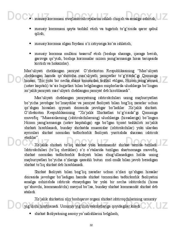  xususiy korxonani rivojlantirish rejalarini ishlab chiqish va amalga oshirish;
 xususiy   korxonani   qayta   tashkil   etish   va   tugatish   to’g’risida   qaror   qabul
qilish;
 xususiy korxona olgan foydani o’z ixtiyoriga ko’ra ishlatish;
 xususiy   korxona   mulkini   tasarruf   etish   (boshqa   shaxsga,   ijaraga   berish,
garovga   qo’yish,   boshqa   korxonalar   nizom   jamg’armasiga   hissa   tariqasida
kiritish va hokazolar).
Mas’uliyati   cheklangan   jamiyat.   O’zbekiston   Respublikasining   “Mas’uliyati
cheklangan   hamda   qo’shimcha   mas’uliyatli   jamiyatlar   to’g’risida”gi   Qonuniga
binoan:   “Bir   yoki   bir   necha   shaxs   tomonidan  tashkil   etilgan,   Nizom   jamg’armasi
(ustav kapitali) ta’sis hujjatlari bilan belgilangan miqdorlarda ulushlarga bo’lingan
xo’jalik jamiyati mas’uliyati cheklangan jamiyat deb hisoblanadi”. 
Mas’uliyati   cheklangan   jamiyatning   ishtirokchilari   uning   majburiyatlari
bo’yicha   javobgar   bo’lmaydilar   va   jamiyat   faoliyati   bilan   bog’liq   zararlar   uchun
qo’shgan   hissalari   qiymati   doirasida   javobgar   bo’ladilar.   Xo’jalik   shirkati.
O’zbekiston   Respublikasining   “Xo’jalik   Shirkatlari   to’g’risida”gi   Qonuniga
muvofiq:   “Muassislarning   (ishtirokchilarning)   ulushlariga   (hissalariga)   bo’lingan
Nizom   jamg’armasiga   (ustav   kapitaliga)   ega   bo’lgan   tijorat   tashkiloti   xo’jalik
shirkati   hisoblanadi,   bunday   shirkatda   muassislar   (ishtirokchilar)   yoki   ulardan
ayrimlari   shirkat   nomidan   tadbirkorlik   faoliyati   yuritishda   shaxsan   ishtirok
etadilar”.
Xo’jalik   shirkati   to’liq   shirkat   yoki   kommandit   shirkat   tarzida   tuziladi.
Ishtirokchilari   (to’liq   sheriklari)   o’z   o’rtalarida   tuzilgan   shartnomaga   muvofiq,
shirkat   nomidan   tadbirkorlik   faoliyati   bilan   shug’ullanadigan   holda   uning
majburiyatlari bo’yicha o’zlariga qarashli  butun   mol-mulk bilan javob beradigan
shirkat to’liq shirkat deb hisoblanadi. 
Shirkat   faoliyati   bilan   bog’liq   zararlar   uchun   o’zlari   qo’shgan   hissalar
doirasida   javobgar   bo’ladigan   hamda   shirkat   tomonidan   tadbirkorlik   faoliyatini
amalga   oshirishda   ishtirok   etmaydigan   bir   yoki   bir   necha   ishtirokchi   (hissa
qo’shuvchi, kommanditchi) mavjud bo’lsa, bunday shirkat kommandit shirkat deb
ataladi. 
Xo’jalik shirkatini oliy boshqaruv organi shirkat ishtiroqchilarining umumiy
yig’ilishi hisoblanadi. Umumiy yig’ilish vakolatlariga quyidagilar kiradi:
 shirkat faoliyatining asosiy yo’nalishlarini belgilash;
32