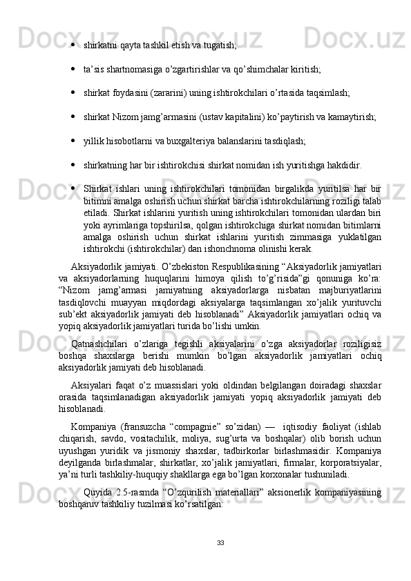  shirkatni qayta tashkil etish va tugatish;
 ta’sis shartnomasiga o’zgartirishlar va qo’shimchalar kiritish;
 shirkat foydasini (zararini) uning ishtirokchilari o’rtasida taqsimlash;
 shirkat Nizom jamg’armasini (ustav kapitalini) ko’paytirish va kamaytirish;
 yillik hisobotlarni va buxgalteriya balanslarini tasdiqlash;
 shirkatning har bir ishtirokchisi shirkat nomidan ish yuritishga hakdidir.
 Shirkat   ishlari   uning   ishtirokchilari   tomonidan   birgalikda   yuritilsa   har   bir
bitimni amalga oshirish uchun shirkat barcha ishtirokchilarning roziligi talab
etiladi. Shirkat ishlarini yuritish uning ishtirokchilari tomonidan ulardan biri
yoki ayrimlariga topshirilsa, qolgan ishtirokchiga shirkat nomidan bitimlarni
amalga   oshirish   uchun   shirkat   ishlarini   yuritish   zimmasiga   yuklatilgan
ishtirokchi (ishtirokchilar) dan ishonchnoma olinishi kerak.
Aksiyadorlik jamiyati. O’zbekiston Respublikasining “Aksiyadorlik jamiyatlari
va   aksiyadorlarning   huquqlarini   himoya   qilish   to’g’risida”gi   qonuniga   ko’ra:
“Nizom   jamg’armasi   jamiyatning   aksiyadorlarga   nisbatan   majburiyatlarini
tasdiqlovchi   muayyan   miqdordagi   aksiyalarga   taqsimlangan   xo’jalik   yurituvchi
sub’ekt   aksiyadorlik   jamiyati   deb   hisoblanadi”   Aksiyadorlik   jamiyatlari   ochiq   va
yopiq aksiyadorlik jamiyatlari turida bo’lishi umkin. 
Qatnashchilari   o’zlariga   tegishli   aksiyalarini   o’zga   aksiyadorlar   roziligisiz
boshqa   shaxslarga   berishi   mumkin   bo’lgan   aksiyadorlik   jamiyatlari   ochiq
aksiyadorlik jamiyati deb hisoblanadi. 
Aksiyalari   faqat   o’z   muassislari   yoki   oldindan   belgilangan   doiradagi   shaxslar
orasida   taqsimlanadigan   aksiyadorlik   jamiyati   yopiq   aksiyadorlik   jamiyati   deb
hisoblanadi.
Kompaniya   (fransuzcha   “compagnie”   so’zidan)   —     iqtisodiy   faoliyat   (ishlab
chiqarish,   savdo,   vositachilik,   moliya,   sug’urta   va   boshqalar)   olib   borish   uchun
uyushgan   yuridik   va   jismoniy   shaxslar,   tadbirkorlar   birlashmasidir.   Kompaniya
deyilganda   birlashmalar,   shirkatlar,   xo’jalik   jamiyatlari,   firmalar,   korporatsiyalar,
ya’ni turli tashkiliy-huquqiy shakllarga ega bo’lgan korxonalar tushuniladi.
Quyida   2.5-rasmda   “O’zqurilish   materiallari”   aksionerlik   kompaniyasining
boshqaruv tashkiliy tuzilmasi ko’rsatilgan: 
33 
