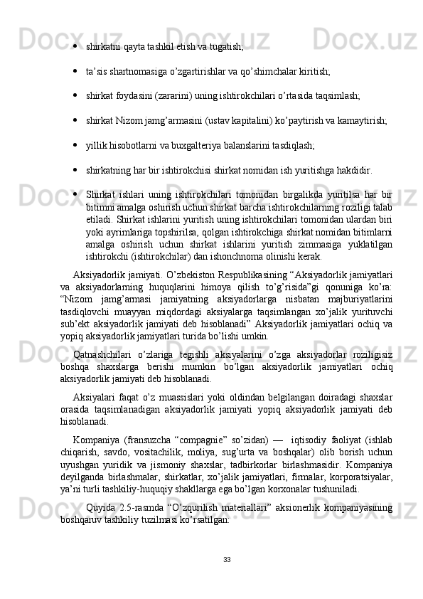  shirkatni qayta tashkil etish va tugatish;
 ta’sis shartnomasiga o’zgartirishlar va qo’shimchalar kiritish;
 shirkat foydasini (zararini) uning ishtirokchilari o’rtasida taqsimlash;
 shirkat Nizom jamg’armasini (ustav kapitalini) ko’paytirish va kamaytirish;
 yillik hisobotlarni va buxgalteriya balanslarini tasdiqlash;
 shirkatning har bir ishtirokchisi shirkat nomidan ish yuritishga hakdidir.
 Shirkat   ishlari   uning   ishtirokchilari   tomonidan   birgalikda   yuritilsa   har   bir
bitimni amalga oshirish uchun shirkat barcha ishtirokchilarning roziligi talab
etiladi. Shirkat ishlarini yuritish uning ishtirokchilari tomonidan ulardan biri
yoki ayrimlariga topshirilsa, qolgan ishtirokchiga shirkat nomidan bitimlarni
amalga   oshirish   uchun   shirkat   ishlarini   yuritish   zimmasiga   yuklatilgan
ishtirokchi (ishtirokchilar) dan ishonchnoma olinishi kerak.
Aksiyadorlik jamiyati. O’zbekiston Respublikasining “Aksiyadorlik jamiyatlari
va   aksiyadorlarning   huquqlarini   himoya   qilish   to’g’risida”gi   qonuniga   ko’ra:
“Nizom   jamg’armasi   jamiyatning   aksiyadorlarga   nisbatan   majburiyatlarini
tasdiqlovchi   muayyan   miqdordagi   aksiyalarga   taqsimlangan   xo’jalik   yurituvchi
sub’ekt   aksiyadorlik   jamiyati   deb   hisoblanadi”   Aksiyadorlik   jamiyatlari   ochiq   va
yopiq aksiyadorlik jamiyatlari turida bo’lishi umkin. 
Qatnashchilari   o’zlariga   tegishli   aksiyalarini   o’zga   aksiyadorlar   roziligisiz
boshqa   shaxslarga   berishi   mumkin   bo’lgan   aksiyadorlik   jamiyatlari   ochiq
aksiyadorlik jamiyati deb hisoblanadi. 
Aksiyalari   faqat   o’z   muassislari   yoki   oldindan   belgilangan   doiradagi   shaxslar
orasida   taqsimlanadigan   aksiyadorlik   jamiyati   yopiq   aksiyadorlik   jamiyati   deb
hisoblanadi.
Kompaniya   (fransuzcha   “compagnie”   so’zidan)   —     iqtisodiy   faoliyat   (ishlab
chiqarish,   savdo,   vositachilik,   moliya,   sug’urta   va   boshqalar)   olib   borish   uchun
uyushgan   yuridik   va   jismoniy   shaxslar,   tadbirkorlar   birlashmasidir.   Kompaniya
deyilganda   birlashmalar,   shirkatlar,   xo’jalik   jamiyatlari,   firmalar,   korporatsiyalar,
ya’ni turli tashkiliy-huquqiy shakllarga ega bo’lgan korxonalar tushuniladi.
Quyida   2.5-rasmda   “O’zqurilish   materiallari”   aksionerlik   kompaniyasining
boshqaruv tashkiliy tuzilmasi ko’rsatilgan: 
33