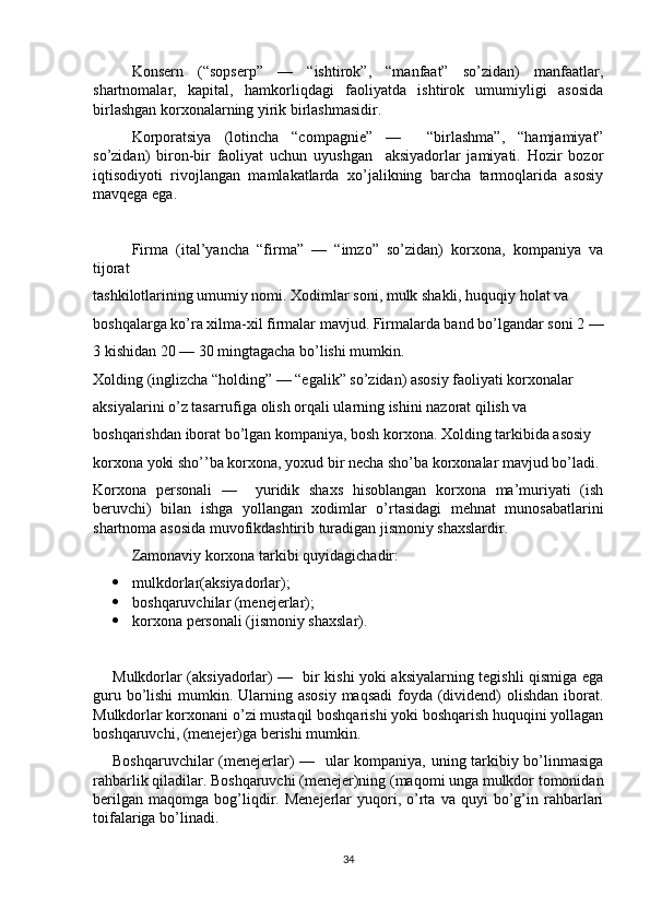 Konsern   (“sopserp”   —   “ishtirok”,   “manfaat”   so’zidan)   manfaatlar,
shartnomalar,   kapital,   hamkorliqdagi   faoliyatda   ishtirok   umumiyligi   asosida
birlashgan korxonalarning yirik birlashmasidir. 
Korporatsiya   (lotincha   “compagnie”   —     “birlashma”,   “hamjamiyat”
so’zidan)   biron-bir   faoliyat   uchun   uyushgan     aksiyadorlar   jamiyati.   Hozir   bozor
iqtisodiyoti   rivojlangan   mamlakatlarda   xo’jalikning   barcha   tarmoqlarida   asosiy
mavqega ega. 
Firma   (ital’yancha   “firma”   —   “imzo”   so’zidan)   korxona,   kompaniya   va
tijorat
tashkilotlarining umumiy nomi. Xodimlar soni, mulk shakli, huquqiy holat va
boshqalarga ko’ra xilma-xil firmalar mavjud. Firmalarda band bo’lgandar soni 2 —
3 kishidan 20 — 30 mingtagacha bo’lishi mumkin.
Xolding (inglizcha “holding” — “egalik” so’zidan) asosiy faoliyati korxonalar
aksiyalarini o’z tasarrufiga olish orqali ularning ishini nazorat qilish va
boshqarishdan iborat bo’lgan kompaniya, bosh korxona. Xolding tarkibida asosiy
korxona yoki sho’’ba korxona, yoxud bir necha sho’ba korxonalar mavjud bo’ladi.
Korxona   personali   —     yuridik   shaxs   hisoblangan   korxona   ma’muriyati   (ish
beruvchi)   bilan   ishga   yollangan   xodimlar   o’rtasidagi   mehnat   munosabatlarini
shartnoma asosida muvofikdashtirib turadigan jismoniy shaxslardir. 
Zamonaviy korxona tarkibi quyidagichadir:
 mulkdorlar(aksiyadorlar);
 boshqaruvchilar (menejerlar);
 korxona personali (jismoniy shaxslar).
Mulkdorlar (aksiyadorlar) —   bir kishi yoki aksiyalarning tegishli qismiga ega
guru bo’lishi  mumkin. Ularning asosiy maqsadi  foyda (dividend) olishdan iborat.
Mulkdorlar korxonani o’zi mustaqil boshqarishi yoki boshqarish huquqini yollagan
boshqaruvchi, (menejer)ga berishi mumkin. 
Boshqaruvchilar (menejerlar) —   ular kompaniya, uning tarkibiy bo’linmasiga
rahbarlik qiladilar. Boshqaruvchi (menejer)ning (maqomi unga mulkdor tomonidan
berilgan   maqomga   bog’liqdir.  Menejerlar   yuqori,   o’rta   va  quyi   bo’g’in  rahbarlari
toifalariga bo’linadi. 
34