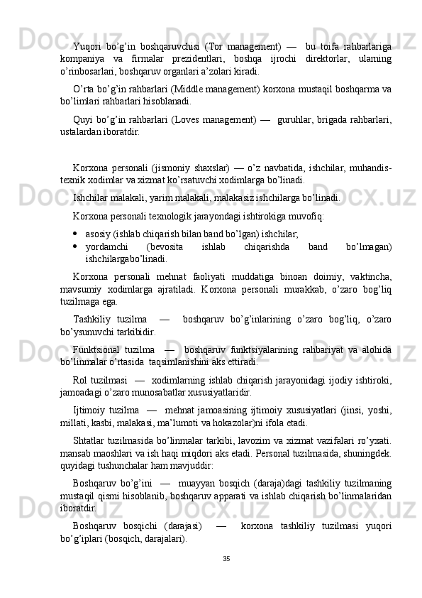 Yuqori   bo’g’in   boshqaruvchisi   (Tor   management)   —     bu   toifa   rahbarlariga
kompaniya   va   firmalar   prezidentlari,   boshqa   ijrochi   direktorlar,   ularning
o’rinbosarlari, boshqaruv organlari a’zolari kiradi. 
O’rta bo’g’in rahbarlari (Middle management) korxona mustaqil boshqarma va
bo’limlari rahbarlari hisoblanadi. 
Quyi   bo’g’in   rahbarlari   (Loves   management)   —     guruhlar,   brigada   rahbarlari,
ustalardan iboratdir. 
Korxona   personali   (jismoniy   shaxslar)   —   o’z   navbatida,   ishchilar,   muhandis-
texnik xodimlar va xizmat ko’rsatuvchi xodimlarga bo’linadi. 
Ishchilar malakali, yarim malakali, malakasiz ishchilarga bo’linadi.
Korxona personali texnologik jarayondagi ishtirokiga muvofiq:
 asosiy (ishlab chiqarish bilan band bo’lgan) ishchilar;
 yordamchi   (bevosita   ishlab   chiqarishda   band   bo’lmagan)
ishchilargabo’linadi.
Korxona   personali   mehnat   faoliyati   muddatiga   binoan   doimiy,   vaktincha,
mavsumiy   xodimlarga   ajratiladi.   Korxona   personali   murakkab,   o’zaro   bog’liq
tuzilmaga ega.
Tashkiliy   tuzilma     —     boshqaruv   bo’g’inlarining   o’zaro   bog’liq,   o’zaro
bo’ysunuvchi tarkibidir.
Funktsional   tuzilma     —     boshqaruv   funktsiyalarining   rahbariyat   va   alohida
bo’linmalar o’rtasida  taqsimlanishini aks ettiradi.
Rol   tuzilmasi     —     xodimlarning   ishlab   chiqarish   jarayonidagi   ijodiy   ishtiroki,
jamoadagi o’zaro munosabatlar xususiyatlaridir.
Ijtimoiy   tuzilma     —     mehnat   jamoasining   ijtimoiy   xususiyatlari   (jinsi,   yoshi,
millati, kasbi, malakasi, ma’lumoti va hokazolar)ni ifola etadi.
Shtatlar  tuzilmasida  bo’linmalar  tarkibi, lavozim  va xizmat  vazifalari  ro’yxati.
mansab maoshlari va ish haqi miqdori aks etadi. Personal tuzilmasida, shuningdek.
quyidagi tushunchalar ham mavjuddir: 
Boshqaruv   bo’g’ini     —     muayyan   bosqich   (daraja)dagi   tashkiliy   tuzilmaning
mustaqil qismi hisoblanib, boshqaruv apparati va ishlab chiqarish bo’linmalaridan
iboratdir.
Boshqaruv   bosqichi   (darajasi)     —     korxona   tashkiliy   tuzilmasi   yuqori
bo’g’iplari (bosqich, darajalari).
35 