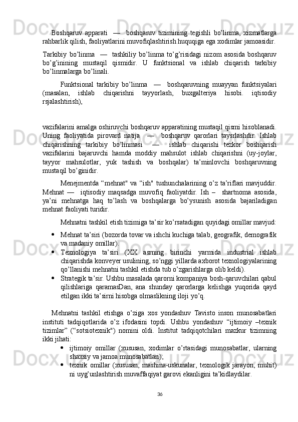 Boshqaruv   apparati     —     boshqaruv   tizimining   tegishli   bo’linma,   xizmatlarga
rahbarlik qilish, faoliyatlarini muvofiqlashtirish huquqiga ega xodimlar jamoasidir.
Tarkibiy   bo’linma     —     tashkiliy   bo’linma   to’g’risidagi   nizom   asosida   boshqaruv
bo’g’inining   mustaqil   qismidir.   U   funktsional   va   ishlab   chiqarish   tarkibiy
bo’linmalarga bo’linali.
Funktsional   tarkibiy   bo’linma     —     boshqaruvning   muayyan   funktsiyalari
(masalan,   ishlab   chiqarishni   tayyorlash,   buxgalteriya   hisobi.   iqtisodiy
rsjalashtirish), 
vazifalarini amalga oshiruvchi boshqaruv apparatining mustaqil qismi hisoblanadi.
Uning   faoliyatida   pirovard   natija     —     boshqaruv   qarorlari   taysrlashdir.   Ishlab
chiqarishning   tarkibiy   bo’linmasi     —     ishlab   chiqarishi   tezkor   boshqarish
vazifalarini   bajaruvchi   hamda   moddiy   mahsulot   ishlab   chiqarishni   (uy-joylar,
tayyor   mahsulotlar,   yuk   tashish   va   boshqalar)   ta’minlovchi   boshqaruvning
mustaqil bo’ginidir.
Menejmentda  “mehnat"  va  “ish"  tushunchalarining  o’z  ta’riflari   mavjuddir.
Mehnat   —     iqtisodiy   maqsadga   muvofiq   faoliyatdir.   Ish   –     shartnoma   asosida,
ya’ni   mehnatga   haq   to’lash   va   boshqalarga   bo’ysunish   asosida   bajariladigan
mehnat faoliyati turidir. 
Mehnatni tashkil etish tizimiga ta’sir ko’rsatadigan quyidagi omillar mavjud:
 Mehnat ta’siri (bozorda tovar va ishchi kuchiga talab, geografik, demografik
va madaniy omillar).
 Texnologiya   ta’siri   (XX   asrning   birinchi   yarmida   industrial   ishlab
chiqarishda konveyer usulining, so’nggi yillarda axborot texnologiyalarining
qo’llanishi mehnatni tashkil etishda tub o’zgarishlarga olib keldi).
 Strategik ta’sir. Ushbu masalada qarorni kompaniya bosh-qaruvchilari qabul
qilishlariga   qaramasDan,   ana   shunday   qarorlarga   kelishga   yuqorida   qayd
etilgan ikki ta’sirni hisobga olmaslikning iloji yo’q. 
Mehnatni   tashkil   etishga   o’ziga   xos   yondashuv   Tavisto   inson   munosabatlari
instituti   tadqiqotlarida   o’z   ifodasini   topdi.   Ushbu   yondashuv   “ijtimoiy   –texnik
tizimlar”   (“sotsiotexnik")   nomini   oldi.   Institut   tadqiqotchilari   mazkur   tizimning
ikki jihati:
 ijtimoiy   omillar   (xususan,   xodimlar   o’rtasidagi   munosabatlar,   ularning
shaxsiy va jamoa munosabatlari); 
 texnik   omillar   (xususan,   mashina-uskunalar,   texnologik   jarayon,   muhit)
ni uyg’unlashtirish muvaffaqiyat garovi ekanligini ta’kidlaydilar.
36