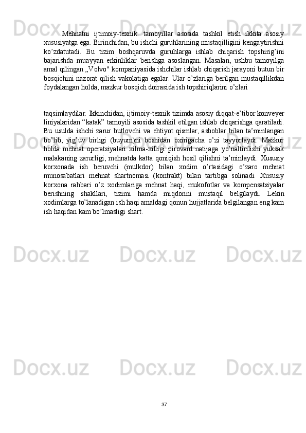 Mehnatni   ijtimoiy-texnik.   tamoyillar   asosida   tashkil   etish   ikkita   asosiy
xususiyatga ega. Birinchidan, bu ishchi guruhlarining mustaqilligini kengaytirishni
ko’zdatutadi.   Bu   tizim   boshqaruvda   guruhlarga   ishlab   chiqarish   topshirig’ini
bajarishda   muayyan   erkinliklar   berishga   asoslangan.   Masalan,   ushbu   tamoyilga
amal qilingan „Volvo" kompaniyasida ishchilar ishlab chiqarish jarayoni butun bir
bosqichini nazorat qilish vakolatiga egalar. Ular o’zlariga berilgan mustaqillikdan
foydalangan holda, mazkur bosqich doirasida ish topshiriqlarini o’zlari 
taqsimlaydilar. Ikkinchidan, ijtimoiy-texnik tizimda asosiy diqqat-e’tibor konveyer
liniyalaridan “katak” tamoyili asosida tashkil etilgan ishlab chiqarishga qaratiladi.
Bu   usulda   ishchi   zarur   butlovchi   va   ehtiyot   qismlar,   asboblar   bilan   ta’minlangan
bo’lib,   yig’uv   birligi   (buyum)ni   boshidan   oxirigacha   o’zi   tayyorlaydi.   Mazkur
holda   mehnat   operatsiyalari   xilma-xilligi   pirovard   natijaga   yo’naltirilishi   yuksak
malakaning zarurligi, mehnatda katta qoniqish hosil  qilishni  ta’minlaydi. Xususiy
korxonada   ish   beruvchi   (mulkdor)   bilan   xodim   o’rtasidagi   o’zaro   mehnat
munosabatlari   mehnat   shartnomasi   (kontrakt)   bilan   tartibga   solinadi.   Xususiy
korxona   rahbari   o’z   xodimlariga   mehnat   haqi,   mukofotlar   va   kompensatsiyalar
berishning   shakllari,   tizimi   hamda   miqdorini   mustaqil   belgilaydi.   Lekin
xodimlarga to’lanadigan ish haqi amaldagi qonun hujjatlarida belgilangan eng kam
ish haqidan kam bo’lmasligi shart.
37 