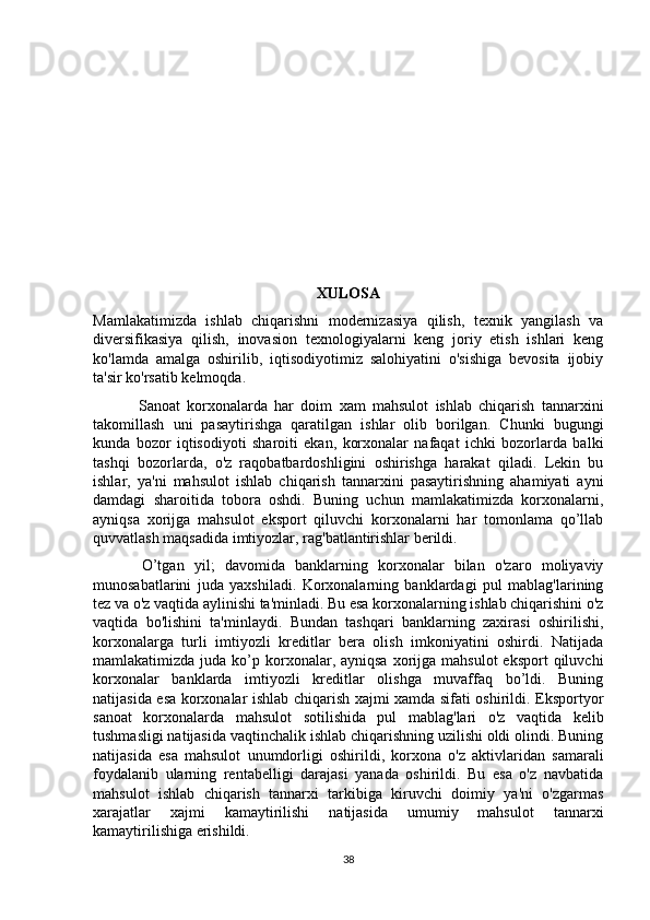 XULOSA
Mamlakatimizda   ishlab   chiqarishni   modernizasiya   qilish,   texnik   yangilash   va
diversifikasiya   qilish,   inovasion   texnologiyalarni   keng   joriy   etish   ishlari   keng
ko'lamda   amalga   oshirilib,   iqtisodiyotimiz   salohiyatini   o'sishiga   bevosita   ijobiy
ta'sir ko'rsatib kelmoqda.
  Sanoat   korxonalarda   har   doim   xam   mahsulot   ishlab   chiqarish   tannarxini
takomillash   uni   pasaytirishga   qaratilgan   ishlar   olib   borilgan.   Chunki   bugungi
kunda   bozor   iqtisodiyoti   sharoiti   ekan,   korxonalar   nafaqat   ichki   bozorlarda   balki
tashqi   bozorlarda,   o'z   raqobatbardoshligini   oshirishga   harakat   qiladi.   Lekin   bu
ishlar,   ya'ni   mahsulot   ishlab   chiqarish   tannarxini   pasaytirishning   ahamiyati   ayni
damdagi   sharoitida   tobora   oshdi.   Buning   uchun   mamlakatimizda   korxonalarni,
ayniqsa   xorijga   mahsulot   eksport   qiluvchi   korxonalarni   har   tomonlama   qo’llab
quvvatlash maqsadida imtiyozlar, rag'batlantirishlar berildi.
  O’tgan   yil;   davomida   banklarning   korxonalar   bilan   o'zaro   moliyaviy
munosabatlarini   juda   yaxshiladi.   Korxonalarning   banklardagi   pul   mablag'larining
tez va o'z vaqtida aylinishi ta'minladi. Bu esa korxonalarning ishlab chiqarishini o'z
vaqtida   bo'lishini   ta'minlaydi.   Bundan   tashqari   banklarning   zaxirasi   oshirilishi,
korxonalarga   turli   imtiyozli   kreditlar   bera   olish   imkoniyatini   oshirdi.   Natijada
mamlakatimizda  juda  ko’p korxonalar, ayniqsa  xorijga mahsulot  eksport  qiluvchi
korxonalar   banklarda   imtiyozli   kreditlar   olishga   muvaffaq   bo’ldi.   Buning
natijasida esa korxonalar ishlab chiqarish xajmi xamda sifati oshirildi. Eksportyor
sanoat   korxonalarda   mahsulot   sotilishida   pul   mablag'lari   o'z   vaqtida   kelib
tushmasligi natijasida vaqtinchalik ishlab chiqarishning uzilishi oldi olindi. Buning
natijasida   esa   mahsulot   unumdorligi   oshirildi,   korxona   o'z   aktivlaridan   samarali
foydalanib   ularning   rentabelligi   darajasi   yanada   oshirildi.   Bu   esa   o'z   navbatida
mahsulot   ishlab   chiqarish   tannarxi   tarkibiga   kiruvchi   doimiy   ya'ni   o'zgarmas
xarajatlar   xajmi   kamaytirilishi   natijasida   umumiy   mahsulot   tannarxi
kamaytirilishiga erishildi. 
38