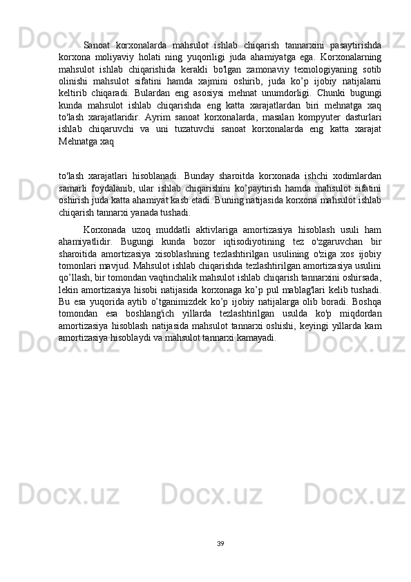 Sanoat   korxonalarda   mahsulot   ishlab   chiqarish   tannarxini   pasaytirishda
korxona   moliyaviy   holati   ning   yuqoriligi   juda   ahamiyatga   ega.   Korxonalarning
mahsulot   ishlab   chiqarishida   kerakli   bo'lgan   zamonaviy   texnologiyaning   sotib
olinishi   mahsulot   sifatini   hamda   xajmini   oshirib,   juda   ko’p   ijobiy   natijalarni
keltirib   chiqaradi.   Bulardan   eng   asosiysi   mehnat   unumdorligi.   Chunki   bugungi
kunda   mahsulot   ishlab   chiqarishda   eng   katta   xarajatlardan   biri   mehnatga   xaq
to'lash   xarajatlaridir.   Ayrim   sanoat   korxonalarda,   masalan   kompyuter   dasturlari
ishlab   chiqaruvchi   va   uni   tuzatuvchi   sanoat   korxonalarda   eng   katta   xarajat
Mehnatga xaq 
to'lash   xarajatlari   hisoblanadi.   Bunday   sharoitda   korxonada   ishchi   xodimlardan
samarli   foydalanib,   ular   ishlab   chiqarishini   ko’paytirish   hamda   mahsulot   sifatini
oshirish juda katta ahamiyat kasb etadi. Buning natijasida korxona mahsulot ishlab
chiqarish tannarxi yanada tushadi. 
Korxonada   uzoq   muddatli   aktivlariga   amortizasiya   hisoblash   usuli   ham
ahamiyatlidir.   Bugungi   kunda   bozor   iqtisodiyotining   tez   o'zgaruvchan   bir
sharoitida   amortizasiya   xisoblashning   tezlashtirilgan   usulining   o'ziga   xos   ijobiy
tomonlari mavjud. Mahsulot ishlab chiqarishda tezlashtirilgan amortizasiya usulini
qo’llash, bir tomondan vaqtinchalik mahsulot ishlab chiqarish tannarxini oshirsada,
lekin amortizasiya  hisobi  natijasida  korxonaga ko’p pul mablag'lari kelib tushadi.
Bu   esa   yuqorida   aytib   o’tganimizdek   ko’p   ijobiy   natijalarga   olib   boradi.   Boshqa
tomondan   esa   boshlang'ich   yillarda   tezlashtirilgan   usulda   ko'p   miqdordan
amortizasiya   hisoblash   natijasida   mahsulot   tannarxi   oshishi,   keyingi   yillarda   kam
amortizasiya hisoblaydi va mahsulot tannarxi kamayadi. 
39 