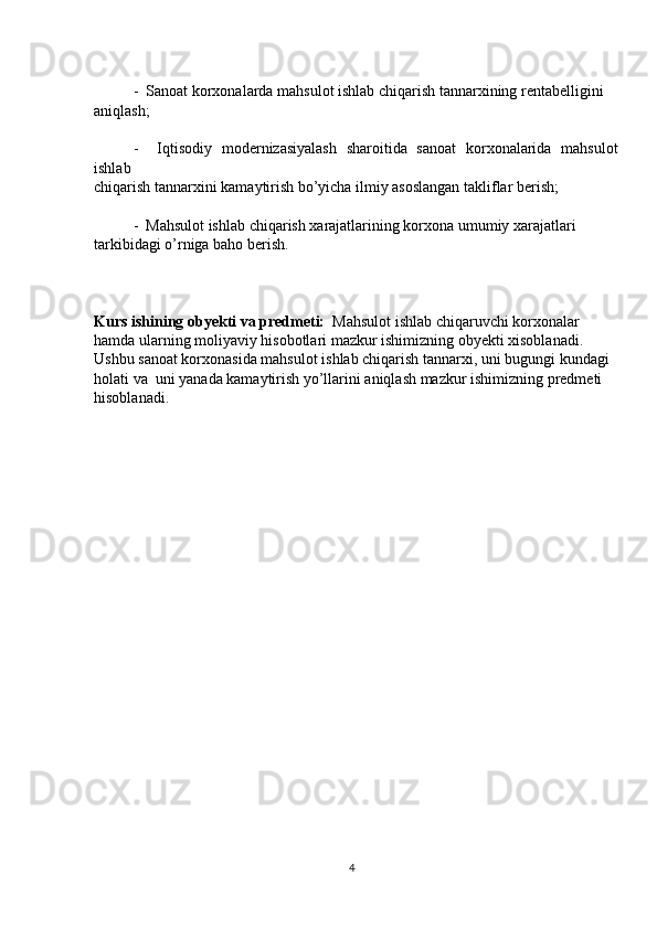 -  Sanoat korxonalarda mahsulot ishlab chiqarish tannarxining rentabelligini
aniqlash;
-     Iqtisodiy   modernizasiyalash   sharoitida   sanoat   korxonalarida   mahsulot
ishlab
chiqarish tannarxini kamaytirish bo’yicha ilmiy asoslangan takliflar berish;
-  Mahsulot ishlab chiqarish xarajatlarining korxona umumiy xarajatlari
tarkibidagi o’rniga baho berish.
Kurs ishining obyekti va predmeti:   Mahsulot ishlab chiqaruvchi korxonalar
hamda ularning moliyaviy hisobotlari mazkur ishimizning obyekti xisoblanadi.
Ushbu sanoat korxonasida mahsulot ishlab chiqarish tannarxi, uni bugungi kundagi
holati va  uni yanada kamaytirish yo’llarini aniqlash mazkur ishimizning predmeti
hisoblanadi.
4 