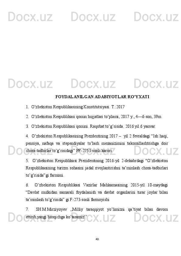 FOYDALANILGAN ADABIYOTLAR RO’YXATI
1.  O’zbekiston Respublikasining Konstitutsiyasi. T.:2017
2.  O‘zbekiston Respublikasi qonun hujjatlari to‘plami, 2017 y., 4—6-son, 39m
3.  O’zbekiston Respublikasi qonuni. Raqobat to’g’risida. 2016 yil 6 yanvar.
4.  O’zbekiston Respublikasining Prezdentining 2017 –  yil 2 fevraldagi “Ish haqi,
pensiya,   nafaqa   va   stependiyalar   to’lash   mexanizimini   takomillashtrishga   doir
chora-tadbirlar to’g’risidagi” PF-2753-sonli karori
5.     O’zbekiston   Respublikasi   Prezidentining   2016-yil   2-dekabrdagi   "O’zbekiston
Respublikasining   turizm   sohasini   jadal   rivojlantirishni   ta’minlash   chora-tadbirlari
to’g’risida”gi farmoni.
6.     O’zbekiston   Respublikasi   Vazirlar   Mahkamasining   2015-yil   10-maydagi
“Davlat   mulkidan   samarali   foydalanish   va   davlat   organlarini   turar   joylar   bilan
ta’minlash to’g’risida” gi F-273-sonli farmoyishi
7.     SH.M.Mirziyoyev   ,,Milliy   taraqqiyot   yo’limizni   qa’tiyat   bilan   davom
ettirib,yangi bosqichga ko’taramiz’’ 
40