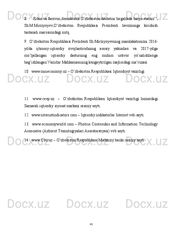 8.      Erkin va farovon,demokratik O’zbekiston davlatini birgalikda barpo etamiz’’,
Sh.M.Mirziyoyev,O’zbekiston   Respublikasi   Prezidenti   lavozimiga   kirishish
tantanali marosimidagi nutq.
9.  O’zbekiston Respublikasi Prezidenti Sh.Mirziyoyevning mamlakatimizni 2016-
yilda   ijtimoiy-iqtisodiy   rivojlantirishning   asosiy   yakunlari   va   2017-yilga
mo’ljallangan   iqtisodiy   dasturning   eng   muhim   ustivor   yo’nalishlariga
bag’ishlangan Vazirlar Mahkamasining kengaytirilgan majlisidagi ma’ruzasi. 
10.  www.mineconomy.uz – O’zbekiston Respublikasi Iqtisodiyot vazirligi 
11.     www.ceep.uz     –     O’zbekiston   Respublikasi   Iqtisodiyot   vazirligi   huzuridagi
Samarali iqtisodiy siyosat markazi rasmiy sayti.
12.  www.internetindicators.com – Iqtisodiy indikatorlar Internet veb-sayti.
13.   www.economyworld.com – Photius Coutsoukis and Information Technology
Associates (Axborot Texnologiyalari Assostiastiyasi) veb sayti.
14.  www.Cbu.uz – O’zbekiston Respublikasi Markaziy banki rasmiy sayti.
41 