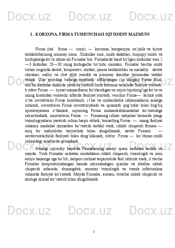 1. KORXONA, FIRMA TUSHUNCHASI IQTISODIY MAZMUNI
Firma   (ital.     firma   —     imzo)   —     korxona,   kompaniya,   xo jalik   va   tijoratʻ
tashkilotlarining  umumiy  nomi.  Xodimlar   soni,  mulk  shakllari,  huquqiy  holati  va
boshqalarga ko ra xilma-xil Firmalar bor. Firmalarda band bo lgan xodimlar soni 2	
ʻ ʻ
—3   kishidan   20—30   ming   kishigacha   bo lishi   mumkin.   Firmalar   barcha   mulk	
ʻ
turlari negizida davlat, kooperativ, shirkat, jamoa tashkilotlari va maxalliy   davlat
idoralari,   milliy   va   chet   ellik   yuridik   va   jismoniy   shaxslar   tomonidan   tashkil
etiladi.   Ular   quyidagi   turlarga   ajratiladi:   affilirlangan   (qo shilgan)   Firma   filial,	
ʻ
sho ba korxona shaklida yirikroq turdosh bosh korxona tarkibida faoliyat yuritadi;	
ʻ
b roker Firma  —  tijorat maqsadlarini ko zlaydigan va mijoz topshirig iga ko ra va	
ʻ ʻ ʻ
uning hisobidan vositachi  sifatida faoliyat yuritadi; venchur Firma—   kichik yoki
o rta   investitsion   Firma   hisoblanib,   i.t.lar   va   muhandislik   ishlanmalarini   amalga	
ʻ
oshiradi;   investitsion   Firma   investitsiyalash   va   qimmatli   qog ozlar   bilan   bog liq	
ʻ ʻ
operatsiyalarni   o tkazadi;   injiniring   Firma   muhandislikmaslahat   ko rsatishga	
ʻ ʻ
ixtisoslashadi;   innovatsion   Firma     —     Firmaning   ishlari   natijalari   bazasida   yangi
texnologiyalarni yaratish uchun barpo etiladi; konsalting Firma  —  uning faoliyat
sohasini   maslahat   xizmatlari   ko rsatish   tashkil   etadi;   ishlab   chiqarish   frimasi   —	
ʻ
aniq   bir   mahsulotni   tayyorlash   bilan   shugullanadi;   savdo   Firmasi     —
savdovositachilik   faoliyati  bilan  shug ullanadi;   rieltor     Firma  —    ko chmas  mulk	
ʻ ʻ
sohasidagi amallarda qatnashadi. 
Hozirgi   iqtisodiy   hayotda   Firmalarning   asosiy   qismi   nisbatan   kichik   va
mayda.   Yirik   Firmalar   nisbatan   mustahkam   ishlab   chiqarish,   texnologik   va   xom
ashyo bazasiga ega bo lib, xalqaro mehnat taqsimotida faol ishtirok etadi, o rtacha	
ʻ ʻ
Firmalar   kooperatsiyalangan   hamda   ixtisoslashgan   qismlar   va   detallar   ishlab
chiqarish   sohasida,   shuningdek,   umumiy   texnologik   va   texnik   infratuzilma
sohasida  faoliyat  ko rsatadi.  Mayda Firmalar, asosan,  tovarlar  ishlab  chiqarish  va	
ʻ
aholiga xizmat ko rsatish bilan shugullanadi.	
ʻ
5 