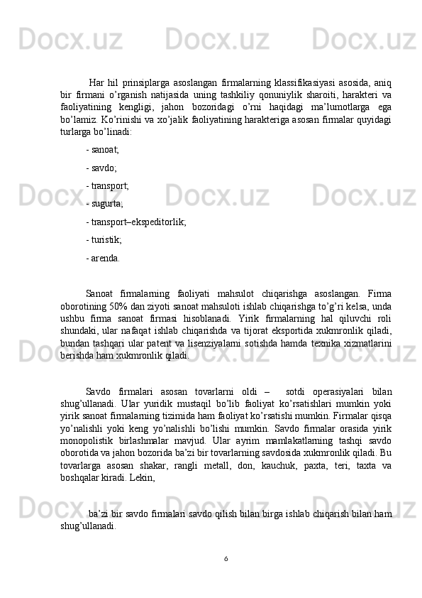   Har   hil   prinsiplarga   asoslangan   firmalarning   klassifikasiyasi   asosida,   aniq
bir   firmani   o’rganish   natijasida   uning   tashkiliy   qonuniylik   sharoiti,   harakteri   va
faoliyatining   kengligi,   jahon   bozoridagi   o’rni   haqidagi   ma’lumotlarga   ega
bo’lamiz. Ko’rinishi va xo’jalik faoliyatining harakteriga asosan firmalar quyidagi
turlarga bo’linadi:
- sanoat;
- savdo;
- transport;
- sugurta;
- transport–ekspeditorlik;
- turistik;
- arenda.
Sanoat   firmalarning   faoliyati   mahsulot   chiqarishga   asoslangan.   Firma
oborotining 50% dan ziyoti sanoat mahsuloti ishlab chiqarishga to’g’ri kelsa, unda
ushbu   firma   sanoat   firmasi   hisoblanadi.   Yirik   firmalarning   hal   qiluvchi   roli
shundaki,   ular   nafaqat   ishlab   chiqarishda   va   tijorat   eksportida   xukmronlik   qiladi,
bundan  tashqari   ular   patent   va   lisenziyalarni   sotishda   hamda   texnika  xizmatlarini
berishda ham xukmronlik qiladi. 
Savdo   firmalari   asosan   tovarlarni   oldi   –     sotdi   operasiyalari   bilan
shug’ullanadi.   Ular   yuridik   mustaqil   bo’lib   faoliyat   ko’rsatishlari   mumkin   yoki
yirik sanoat firmalarning tizimida ham faoliyat ko’rsatishi mumkin. Firmalar qisqa
yo’nalishli   yoki   keng   yo’nalishli   bo’lishi   mumkin.   Savdo   firmalar   orasida   yirik
monopolistik   birlashmalar   mavjud.   Ular   ayrim   mamlakatlarning   tashqi   savdo
oborotida va jahon bozorida ba’zi bir tovarlarning savdosida xukmronlik qiladi. Bu
tovarlarga   asosan   shakar,   rangli   metall,   don,   kauchuk,   paxta,   teri,   taxta   va
boshqalar kiradi. Lekin,
 ba’zi bir savdo firmalari savdo qilish bilan birga ishlab chiqarish bilan ham
shug’ullanadi.
6 