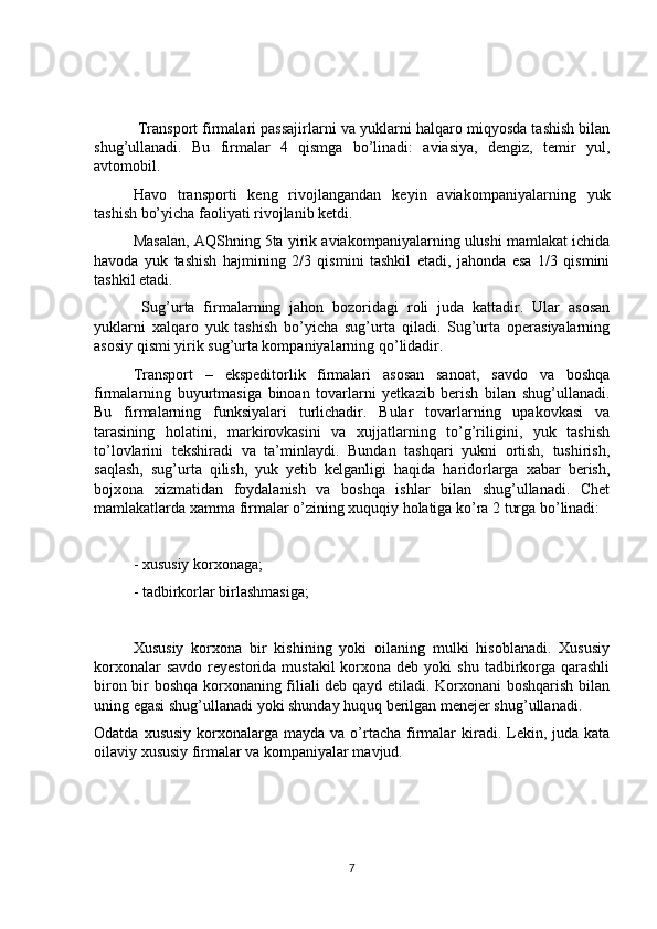  Transport firmalari passajirlarni va yuklarni halqaro miqyosda tashish bilan
shug’ullanadi.   Bu   firmalar   4   qismga   bo’linadi:   aviasiya,   dengiz,   temir   yul,
avtomobil. 
Havo   transporti   keng   rivojlangandan   keyin   aviakompaniyalarning   yuk
tashish bo’yicha faoliyati rivojlanib ketdi. 
Masalan, AQShning 5ta yirik aviakompaniyalarning ulushi mamlakat ichida
havoda   yuk   tashish   hajmining   2/3   qismini   tashkil   etadi,   jahonda   esa   1/3   qismini
tashkil etadi.
  Sug’urta   firmalarning   jahon   bozoridagi   roli   juda   kattadir.   Ular   asosan
yuklarni   xalqaro   yuk   tashish   bo’yicha   sug’urta   qiladi.   Sug’urta   operasiyalarning
asosiy qismi yirik sug’urta kompaniyalarning qo’lidadir.
  Transport   –   ekspeditorlik   firmalari   asosan   sanoat,   savdo   va   boshqa
firmalarning   buyurtmasiga   binoan   tovarlarni   yetkazib   berish   bilan   shug’ullanadi.
Bu   firmalarning   funksiyalari   turlichadir.   Bular   tovarlarning   upakovkasi   va
tarasining   holatini,   markirovkasini   va   xujjatlarning   to’g’riligini,   yuk   tashish
to’lovlarini   tekshiradi   va   ta’minlaydi.   Bundan   tashqari   yukni   ortish,   tushirish,
saqlash,   sug’urta   qilish,   yuk   yetib   kelganligi   haqida   haridorlarga   xabar   berish,
bojxona   xizmatidan   foydalanish   va   boshqa   ishlar   bilan   shug’ullanadi.   Chet
mamlakatlarda xamma firmalar o’zining xuquqiy holatiga ko’ra 2 turga bo’linadi:
- xususiy korxonaga;
- tadbirkorlar birlashmasiga;
Xususiy   korxona   bir   kishining   yoki   oilaning   mulki   hisoblanadi.   Xususiy
korxonalar   savdo  reyestorida mustakil  korxona deb  yoki   shu  tadbirkorga qarashli
biron bir boshqa korxonaning filiali deb qayd etiladi. Korxonani  boshqarish bilan
uning egasi shug’ullanadi yoki shunday huquq berilgan menejer shug’ullanadi.
Odatda  xususiy  korxonalarga  mayda  va  o’rtacha  firmalar   kiradi.  Lekin, juda  kata
oilaviy xususiy firmalar va kompaniyalar mavjud.  
 
7 