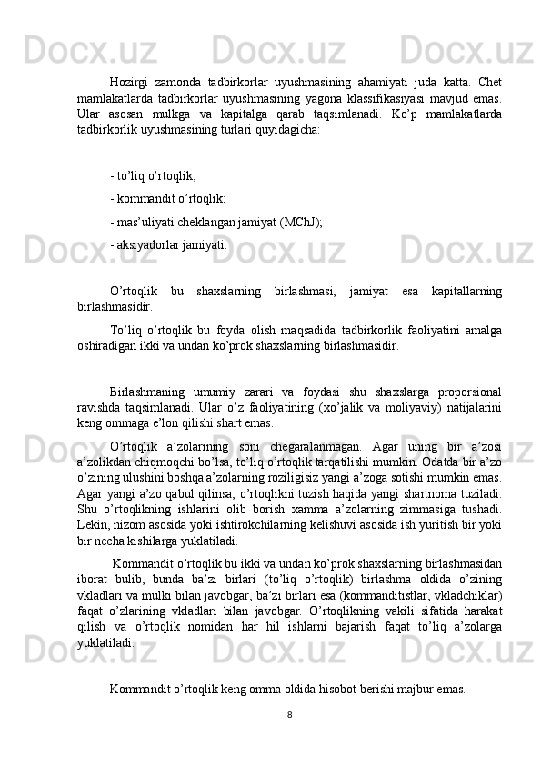 Hozirgi   zamonda   tadbirkorlar   uyushmasining   ahamiyati   juda   katta.   Chet
mamlakatlarda   tadbirkorlar   uyushmasining   yagona   klassifikasiyasi   mavjud   emas.
Ular   asosan   mulkga   va   kapitalga   qarab   taqsimlanadi.   Ko’p   mamlakatlarda
tadbirkorlik uyushmasining turlari quyidagicha: 
- to’liq o’rtoqlik; 
- kommandit o’rtoqlik; 
- mas’uliyati cheklangan jamiyat (MChJ); 
- aksiyadorlar jamiyati. 
O’rtoqlik   bu   shaxslarning   birlashmasi,   jamiyat   esa   kapitallarning
birlashmasidir.
To’liq   o’rtoqlik   bu   foyda   olish   maqsadida   tadbirkorlik   faoliyatini   amalga
oshiradigan ikki va undan ko’prok shaxslarning birlashmasidir.
Birlashmaning   umumiy   zarari   va   foydasi   shu   shaxslarga   proporsional
ravishda   taqsimlanadi.   Ular   o’z   faoliyatining   (xo’jalik   va   moliyaviy)   natijalarini
keng ommaga e’lon qilishi shart emas. 
O’rtoqlik   a’zolarining   soni   chegaralanmagan.   Agar   uning   bir   a’zosi
a’zolikdan chiqmoqchi bo’lsa, to’liq o’rtoqlik tarqatilishi mumkin. Odatda bir a’zo
o’zining ulushini boshqa a’zolarning roziligisiz yangi a’zoga sotishi mumkin emas.
Agar yangi a’zo qabul qilinsa, o’rtoqlikni tuzish haqida yangi shartnoma tuziladi.
Shu   o’rtoqlikning   ishlarini   olib   borish   xamma   a’zolarning   zimmasiga   tushadi.
Lekin, nizom asosida yoki ishtirokchilarning kelishuvi asosida ish yuritish bir yoki
bir necha kishilarga yuklatiladi.
 Kommandit o’rtoqlik bu ikki va undan ko’prok shaxslarning birlashmasidan
iborat   bulib,   bunda   ba’zi   birlari   (to’liq   o’rtoqlik)   birlashma   oldida   o’zining
vkladlari va mulki bilan javobgar, ba’zi birlari esa (kommanditistlar, vkladchiklar)
faqat   o’zlarining   vkladlari   bilan   javobgar.   O’rtoqlikning   vakili   sifatida   harakat
qilish   va   o’rtoqlik   nomidan   har   hil   ishlarni   bajarish   faqat   to’liq   a’zolarga
yuklatiladi.  
Kommandit o’rtoqlik keng omma oldida hisobot berishi majbur emas. 
8 