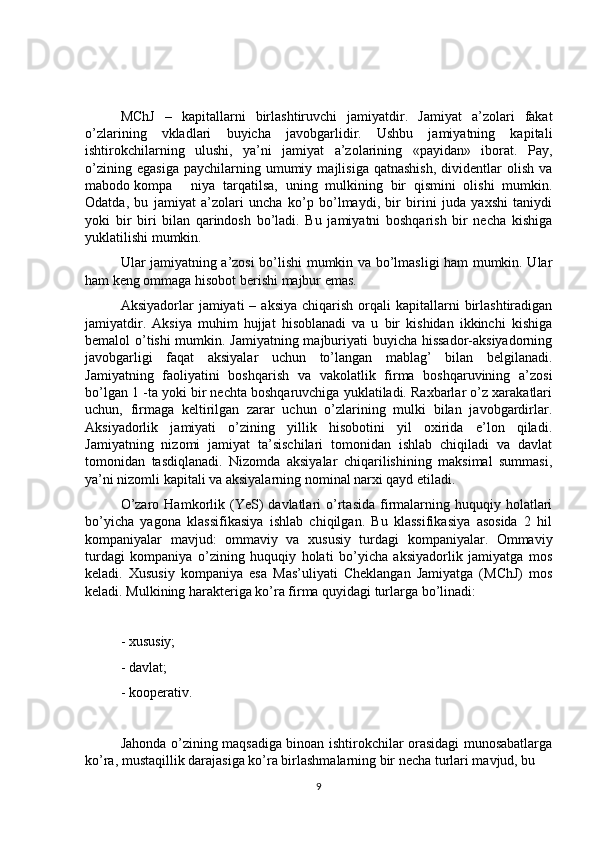 MChJ   –   kapitallarni   birlashtiruvchi   jamiyatdir.   Jamiyat   a’zolari   fakat
o’zlarining   vkladlari   buyicha   javobgarlidir.   Ushbu   jamiyatning   kapitali
ishtirokchilarning   ulushi,   ya’ni   jamiyat   a’zolarining   «payidan»   iborat.   Pay,
o’zining   egasiga   paychilarning   umumiy   majlisiga   qatnashish,   dividentlar   olish   va
mabodo kompa niya   tarqatilsa,   uning   mulkining   bir   qismini   olishi   mumkin.
Odatda,   bu   jamiyat   a’zolari   uncha   ko’p   bo’lmaydi,   bir   birini   juda   yaxshi   taniydi
yoki   bir   biri   bilan   qarindosh   bo’ladi.   Bu   jamiyatni   boshqarish   bir   necha   kishiga
yuklatilishi mumkin. 
Ular jamiyatning a’zosi bo’lishi mumkin va bo’lmasligi ham mumkin. Ular
ham keng ommaga hisobot berishi majbur emas. 
Aksiyadorlar   jamiyati   –  aksiya  chiqarish   orqali  kapitallarni   birlashtiradigan
jamiyatdir.   Aksiya   muhim   hujjat   hisoblanadi   va   u   bir   kishidan   ikkinchi   kishiga
bemalol o’tishi mumkin. Jamiyatning majburiyati buyicha hissador-aksiyadorning
javobgarligi   faqat   aksiyalar   uchun   to’langan   mablag’   bilan   belgilanadi.
Jamiyatning   faoliyatini   boshqarish   va   vakolatlik   firma   boshqaruvining   a’zosi
bo’lgan 1 -ta yoki bir nechta boshqaruvchiga yuklatiladi. Raxbarlar o’z xarakatlari
uchun,   firmaga   keltirilgan   zarar   uchun   o’zlarining   mulki   bilan   javobgardirlar.
Aksiyadorlik   jamiyati   o’zining   yillik   hisobotini   yil   oxirida   e’lon   qiladi.
Jamiyatning   nizomi   jamiyat   ta’sischilari   tomonidan   ishlab   chiqiladi   va   davlat
tomonidan   tasdiqlanadi.   Nizomda   aksiyalar   chiqarilishining   maksimal   summasi,
ya’ni nizomli kapitali va aksiyalarning nominal narxi qayd etiladi. 
O’zaro  Hamkorlik  (YeS)  davlatlari   o’rtasida   firmalarning  huquqiy  holatlari
bo’yicha   yagona   klassifikasiya   ishlab   chiqilgan.   Bu   klassifikasiya   asosida   2   hil
kompaniyalar   mavjud:   ommaviy   va   xususiy   turdagi   kompaniyalar.   Ommaviy
turdagi   kompaniya   o’zining   huquqiy   holati   bo’yicha   aksiyadorlik   jamiyatga   mos
keladi.   Xususiy   kompaniya   esa   Mas’uliyati   Cheklangan   Jamiyatga   (MChJ)   mos
keladi. Mulkining harakteriga ko’ra firma quyidagi turlarga bo’linadi:
- xususiy; 
- davlat; 
- kooperativ.
Jahonda o’zining maqsadiga binoan ishtirokchilar orasidagi munosabatlarga
ko’ra, mustaqillik darajasiga ko’ra birlashmalarning bir necha turlari mavjud, bu 
9