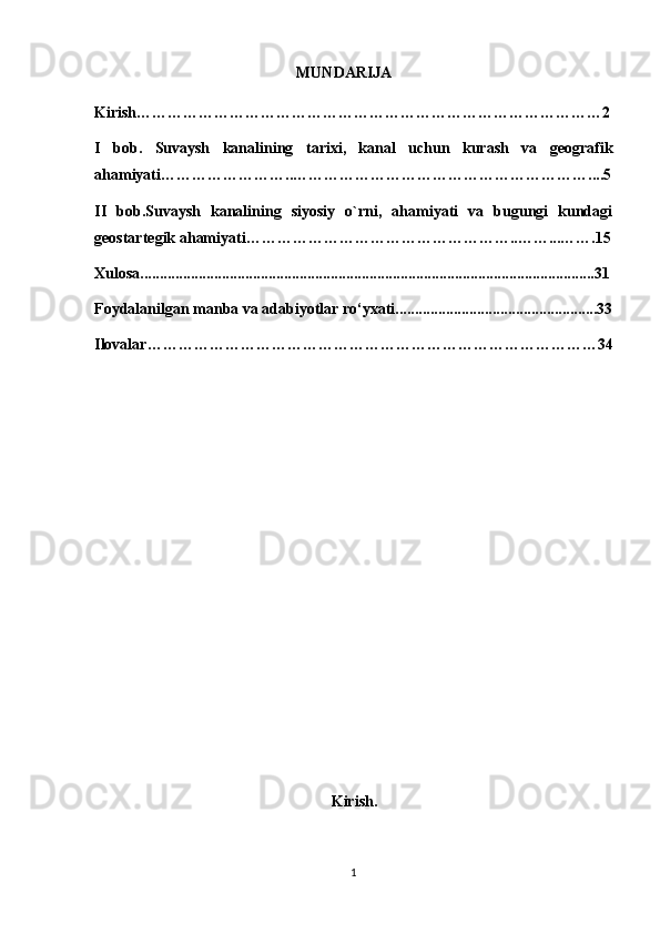                                                     MUNDARIJA
Kirish………………………………………………………………………………2
I   bob.   Suvaysh   kanali ning   tarixi,   kanal   uchun   kurash   va   geografik
ahamiyati……………………..…………………………………………………....5
II   bob.Suvaysh   kanalining   siyosiy   o`rni,   ahamiyati   va   bugungi   kundagi
geostartegik ahamiyati……………………………………………..……...…….15
Xulosa.....................................................................................................................31
Foydalanilgan manba va adabiyotlar ro‘yxati....................................................33
Ilovalar……………………………………………………………………………34
                                                           
                                                             Kirish.
1 