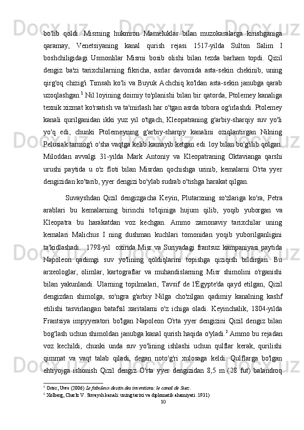 bo'lib   qoldi.   Misrning   hukmron   Mameluklar   bilan   muzokaralarga   kirishganiga
qaramay,   Venetsiyaning   kanal   qurish   rejasi   1517-yilda   Sulton   Salim   I
boshchiligidagi   Usmonlilar   Misrni   bosib   olishi   bilan   tezda   barham   topdi.   Qizil
dengiz   ba'zi   tarixchilarning   fikricha,   asrlar   davomida   asta-sekin   chekinib,   uning
qirg'oq   chizig'i   Timsah   ko'li   va   Buyuk   Achchiq   ko'ldan   asta-sekin   janubga   qarab
uzoqlashgan. 1
  Nil loyining doimiy to'planishi bilan bir qatorda, Ptolemey kanaliga
texnik xizmat ko'rsatish va ta'mirlash har o'tgan asrda tobora og'irlashdi. Ptolemey
kanali   qurilganidan   ikki   yuz   yil   o'tgach,   Kleopatraning   g'arbiy-sharqiy   suv   yo'li
yo'q   edi,   chunki   Ptolemeyning   g'arbiy-sharqiy   kanalini   oziqlantirgan   Nilning
Pelusiak tarmog'i o'sha vaqtga kelib kamayib ketgan edi. loy bilan bo'g'ilib qolgan.
Miloddan   avvalgi   31-yilda   Mark   Antoniy   va   Kleopatraning   Oktavianga   qarshi
urushi   paytida   u   o'z   floti   bilan   Misrdan   qochishga   urinib,   kemalarni   O'rta   yyer
dengizidan ko'tarib, yyer dengizi bo'ylab sudrab o'tishga harakat qilgan. 
              Suvayshdan   Qizil   dengizgacha   Keyin ,   Plutarxning   so ' zlariga   ko ' ra ,   Petra
arablari   bu   kemalarning   birinchi   to ' lqiniga   hujum   qilib ,   yoqib   yuborgan   va
Kleopatra   bu   harakatdan   voz   kechgan .   Ammo   zamonaviy   tarixchilar   uning
kemalari   Malichus   I   ning   dushman   kuchlari   tomonidan   yoqib   yuborilganligini
ta'kidlashadi.     1798-yil    oxirida Misr  va  Suriyadagi   frantsuz  kampaniyasi   paytida
Napoleon   qadimgi   suv   yo'lining   qoldiqlarini   topishga   qiziqish   bildirgan.   Bu
arxeologlar,   olimlar,   kartograflar   va   muhandislarning   Misr   shimolini   o'rganishi
bilan   yakunlandi.   Ularning   topilmalari,   Tavsif   de   l'Égypte'da   qayd   etilgan,   Qizil
dengizdan   shimolga,   so'ngra   g'arbiy   Nilga   cho'zilgan   qadimiy   kanalning   kashf
etilishi   tasvirlangan   batafsil   xaritalarni   o'z   ichiga   oladi.   Keyinchalik,   1804-yilda
Frantsiya   impyyeratori   bo'lgan   Napoleon   O'rta   yyer   dengizini   Qizil   dengiz   bilan
bog'lash uchun shimoldan janubga kanal qurish haqida o'yladi. 2
  Ammo bu rejadan
voz   kechildi,   chunki   unda   suv   yo'lining   ishlashi   uchun   qulflar   kerak,   qurilishi
qimmat   va   vaqt   talab   qiladi,   degan   noto'g'ri   xulosaga   keldi.   Qulflarga   bo'lgan
ehtiyojga   ishonish   Qizil   dengiz   O'rta   yyer   dengizidan   8,5   m   (28   fut)   balandroq
1
 Oster, Uwe (2006)   Le fabuleux destin des inventions: le canal de Suez .
2
 Xolberg, Charlz V.   Suvaysh kanali: uning tarixi va diplomatik ahamiyati   .1931)
10 