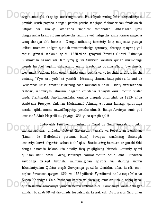 degan   noto'g'ri   e'tiqodga   asoslangan   edi.   Bu   Napoleonning   Misr   ekspeditsiyasi
paytida   urush   paytida   olingan   parcha-parcha   tadqiqot   o'lchovlaridan   foydalanish
natijasi   edi.   1861-yil   oxirlarida   Napoleon   tomonidan   Bubastisdan   Qizil
dengizgacha kashf etilgan qatnovchi qadimiy yo'l haligacha suvni Kassassingacha
uzoq   sharqqa   olib   borardi.     Dengiz   sathining   taxminiy   farqi   natijasida   yuzaga
kelishi   mumkin   bo'lgan   qurilish   muammolariga   qaramay,   sharqqa   qisqaroq   yo'l
topish   g'oyasi   saqlanib   qoldi.   1830-yilda   genyeral   Frensis   Chesni   Britaniya
hukumatiga   balandlikda   farq   yo'qligi   va   Suvaysh   kanalini   qurish   mumkinligi
haqida   hisobot   taqdim   etdi,   ammo   uning   hisobotiga   boshqa   e'tibor   byerilmadi.
Leytenant Vaghorn Misr orqali Hindistonga pochta va yo'lovchilarni olib o'tuvchi
o'zining   "Yyer   usti   yo'li"   ni   yaratdi.     Misrning   fransuz   tadqiqotchisi   Linant   de
Bellefonds   Misr   jamoat   ishlarining   bosh   muhandisi   bo'ldi.   Oddiy   vazifalaridan
tashqari,   u   Suvaysh   Istmusini   o'rganib   chiqdi   va   Suvaysh   kanali   uchun   rejalar
tuzdi.   Frantsiyalik   Sen-Simonchilar   kanalga   qiziqish   bildirishdi   va   1833-   yilda
Bartelemi   Prospyer   Enfantin   Muhammad   Alining   e'tiborini   kanalga   qaratishga
harakat   qildi,   ammo   muvaffaqiyatga   yerisha   olmadi.   Italiya-Avstriya   temir   yo'l
kashshofi Alois Negrelli bu g'oyaga 1836-yilda qiziqib qoldi.
                      1846-yilda   Prospyer   Enfantinning   Canal   de   Suez   jamiyati   bir   qator
mutaxassislarni,   jumladan   Robyert   Stivenson,   Negrelli   va   Pol-Adrien   Burdaluni
(Linant   de   Bellefonds   yordami   bilan)   Suvaysh   kanalining   fiziologik
imkoniyatlarini   o'rganish   uchun   taklif   qildi.   Burdaluning   istmusni   o'rganishi   ikki
dengiz   o'rtasida   balandlikda   amaliy   farq   yo'qligining   birinchi   umumiy   qabul
qilingan   dalili   bo'ldi.   Biroq,   Britaniya   hamma   uchun   ochiq   kanal   Hindiston
savdosiga   xalaqit   byerishi   mumkinligidan   qo'rqdi   va   shuning   uchun
Iskandariyadan   Qohira   orqali   Suvayshga   poezdda   ulanishni   afzal   ko'rdi,   oxir-
oqibat   Stivenson   qurgan.   1854   va   1856-yillarda   Fyerdinand   de   Lesseps   Misr   va
Sudan   Xediviyasi   Said   Poshodan   barcha   xalqlarning   kemalari   uchun   ochiq   kanal
qurish   uchun   kompaniya   yaratish   uchun   imtiyoz   oldi.   Kompaniya   kanal   ochilgan
kundan   boshlab   99   yil   davomida   foydalanishi   kyerak   edi.   De   Lesseps   Said   bilan
11 