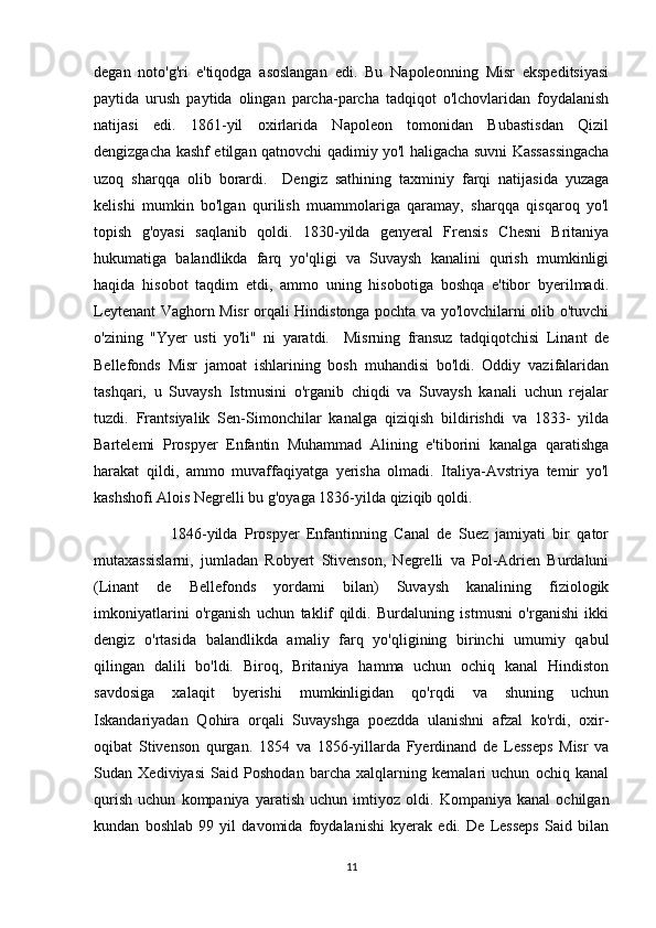 degan   noto'g'ri   e'tiqodga   asoslangan   edi.   Bu   Napoleonning   Misr   ekspeditsiyasi
paytida   urush   paytida   olingan   parcha-parcha   tadqiqot   o'lchovlaridan   foydalanish
natijasi   edi.   1861-yil   oxirlarida   Napoleon   tomonidan   Bubastisdan   Qizil
dengizgacha kashf etilgan qatnovchi qadimiy yo'l haligacha suvni Kassassingacha
uzoq   sharqqa   olib   borardi.     Dengiz   sathining   taxminiy   farqi   natijasida   yuzaga
kelishi   mumkin   bo'lgan   qurilish   muammolariga   qaramay,   sharqqa   qisqaroq   yo'l
topish   g'oyasi   saqlanib   qoldi.   1830-yilda   genyeral   Frensis   Chesni   Britaniya
hukumatiga   balandlikda   farq   yo'qligi   va   Suvaysh   kanalini   qurish   mumkinligi
haqida   hisobot   taqdim   etdi,   ammo   uning   hisobotiga   boshqa   e'tibor   byerilmadi.
Leytenant Vaghorn Misr orqali Hindistonga pochta va yo'lovchilarni olib o'tuvchi
o'zining   "Yyer   usti   yo'li"   ni   yaratdi.     Misrning   fransuz   tadqiqotchisi   Linant   de
Bellefonds   Misr   jamoat   ishlarining   bosh   muhandisi   bo'ldi.   Oddiy   vazifalaridan
tashqari,   u   Suvaysh   Istmusini   o'rganib   chiqdi   va   Suvaysh   kanali   uchun   rejalar
tuzdi.   Frantsiyalik   Sen-Simonchilar   kanalga   qiziqish   bildirishdi   va   1833-   yilda
Bartelemi   Prospyer   Enfantin   Muhammad   Alining   e'tiborini   kanalga   qaratishga
harakat   qildi,   ammo   muvaffaqiyatga   yerisha   olmadi.   Italiya-Avstriya   temir   yo'l
kashshofi Alois Negrelli bu g'oyaga 1836-yilda qiziqib qoldi.
                      1846-yilda   Prospyer   Enfantinning   Canal   de   Suez   jamiyati   bir   qator
mutaxassislarni,   jumladan   Robyert   Stivenson,   Negrelli   va   Pol-Adrien   Burdaluni
(Linant   de   Bellefonds   yordami   bilan)   Suvaysh   kanalining   fiziologik
imkoniyatlarini   o'rganish   uchun   taklif   qildi.   Burdaluning   istmusni   o'rganishi   ikki
dengiz   o'rtasida   balandlikda   amaliy   farq   yo'qligining   birinchi   umumiy   qabul
qilingan   dalili   bo'ldi.   Biroq,   Britaniya   hamma   uchun   ochiq   kanal   Hindiston
savdosiga   xalaqit   byerishi   mumkinligidan   qo'rqdi   va   shuning   uchun
Iskandariyadan   Qohira   orqali   Suvayshga   poezdda   ulanishni   afzal   ko'rdi,   oxir-
oqibat   Stivenson   qurgan.   1854   va   1856-yillarda   Fyerdinand   de   Lesseps   Misr   va
Sudan   Xediviyasi   Said   Poshodan   barcha   xalqlarning   kemalari   uchun   ochiq   kanal
qurish   uchun   kompaniya   yaratish   uchun   imtiyoz   oldi.   Kompaniya   kanal   ochilgan
kundan   boshlab   99   yil   davomida   foydalanishi   kyerak   edi.   De   Lesseps   Said   bilan
11