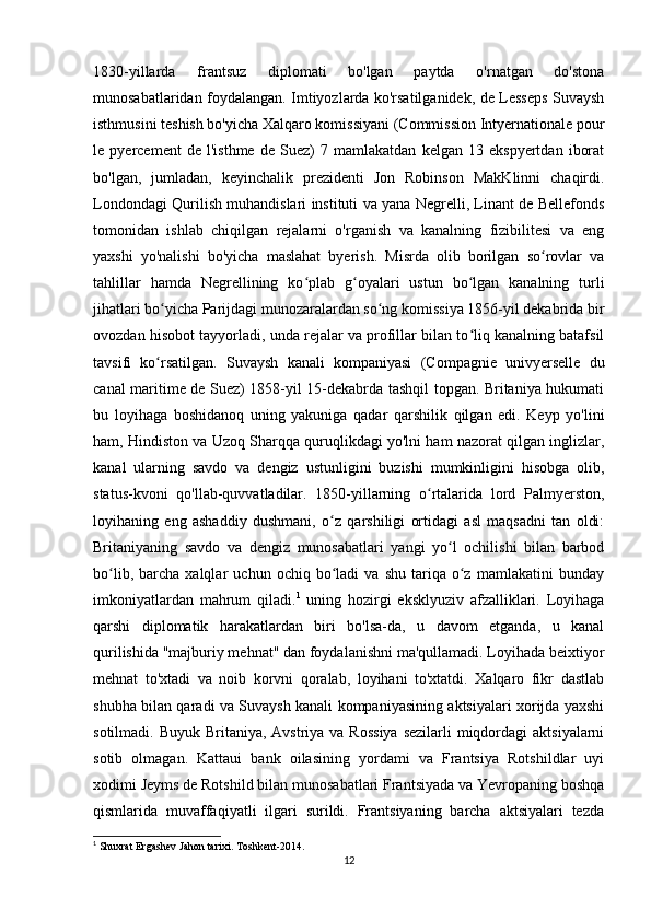 1830-yillarda   frantsuz   diplomati   bo'lgan   paytda   o'rnatgan   do'stona
munosabatlaridan foydalangan. Imtiyozlarda ko'rsatilganidek, de Lesseps Suvaysh
isthmusini teshish bo'yicha Xalqaro komissiyani (Commission Intyernationale pour
le   pyercement   de   l'isthme   de   Suez)   7   mamlakatdan   kelgan   13   ekspyertdan   iborat
bo'lgan,   jumladan,   keyinchalik   prezidenti   Jon   Robinson   MakKlinni   chaqirdi.
Londondagi Qurilish muhandislari instituti va yana Negrelli, Linant de Bellefonds
tomonidan   ishlab   chiqilgan   rejalarni   o'rganish   va   kanalning   fizibilitesi   va   eng
yaxshi   yo'nalishi   bo'yicha   maslahat   byerish.   Misrda   olib   borilgan   so rovlar   vaʻ
tahlillar   hamda   Negrellining   ko plab   g oyalari   ustun   bo lgan   kanalning   turli	
ʻ ʻ ʻ
jihatlari bo yicha Parijdagi munozaralardan so ng komissiya 1856-yil dekabrida bir	
ʻ ʻ
ovozdan hisobot tayyorladi, unda rejalar va profillar bilan to liq kanalning batafsil	
ʻ
tavsifi   ko rsatilgan.  	
ʻ Suvaysh   kanali   kompaniyasi   (Compagnie   univyerselle   du
canal maritime de Suez) 1858-yil 15-dekabrda tashqil topgan. Britaniya hukumati
bu   loyihaga   boshidanoq   uning   yakuniga   qadar   qarshilik   qilgan   edi.   Keyp   yo'lini
ham, Hindiston va Uzoq Sharqqa quruqlikdagi yo'lni ham nazorat qilgan inglizlar,
kanal   ularning   savdo   va   dengiz   ustunligini   buzishi   mumkinligini   hisobga   olib,
status-kvoni   qo'llab-quvvatladilar.   1850-yillarning   o rtalarida   lord   Palmyerston,	
ʻ
loyihaning   eng   ashaddiy   dushmani,   o z   qarshiligi   ortidagi   asl   maqsadni   tan   oldi:	
ʻ
Britaniyaning   savdo   va   dengiz   munosabatlari   yangi   yo l   ochilishi   bilan   barbod	
ʻ
bo lib,   barcha   xalqlar   uchun  ochiq   bo ladi   va   shu   tariqa   o z   mamlakatini   bunday	
ʻ ʻ ʻ
imkoniyatlardan   mahrum   qiladi. 1
  uning   hozirgi   eksklyuziv   afzalliklari.   Loyihaga
qarshi   diplomatik   harakatlardan   biri   bo'lsa-da,   u   davom   etganda,   u   kanal
qurilishida "majburiy mehnat" dan foydalanishni ma'qullamadi. Loyihada beixtiyor
mehnat   to'xtadi   va   noib   korvni   qoralab,   loyihani   to'xtatdi.   Xalqaro   fikr   dastlab
shubha bilan qaradi va Suvaysh kanali kompaniyasining aktsiyalari xorijda yaxshi
sotilmadi. Buyuk Britaniya,  Avstriya va Rossiya  sezilarli  miqdordagi  aktsiyalarni
sotib   olmagan.   Kattaui   bank   oilasining   yordami   va   Frantsiya   Rotshildlar   uyi
xodimi Jeyms de Rotshild bilan munosabatlari Frantsiyada va Yevropaning boshqa
qismlarida   muvaffaqiyatli   ilgari   surildi.   Frantsiyaning   barcha   aktsiyalari   tezda
1
 Shuxrat Ergashev Jahon tarixi. Toshkent-2014. 
12