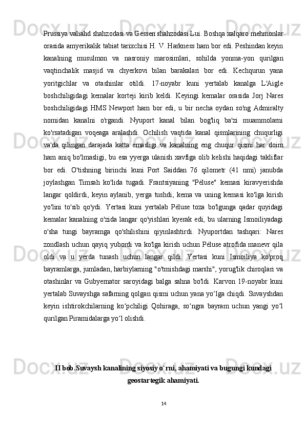 Prussiya valiahd shahzodasi va Gessen shahzodasi Lui. Boshqa xalqaro mehmonlar
orasida amyerikalik tabiat tarixchisi H. V. Harkness ham bor edi. Peshindan keyin
kanalning   musulmon   va   nasroniy   marosimlari,   sohilda   yonma-yon   qurilgan
vaqtinchalik   masjid   va   chyerkovi   bilan   barakalari   bor   edi.   Kechqurun   yana
yoritgichlar   va   otashinlar   otildi.   17-noyabr   kuni   yertalab   kanalga   L'Aigle
boshchiligidagi   kemalar   korteji   kirib   keldi.   Keyingi   kemalar   orasida   Jorj   Nares
boshchiligidagi   HMS   Newport   ham   bor   edi,   u   bir   necha   oydan   so'ng   Admiralty
nomidan   kanalni   o'rgandi.   Nyuport   kanal   bilan   bog'liq   ba'zi   muammolarni
ko'rsatadigan   voqeaga   aralashdi.   Ochilish   vaqtida   kanal   qismlarining   chuqurligi
va'da   qilingan   darajada   katta   emasligi   va   kanalning   eng   chuqur   qismi   har   doim
ham aniq bo'lmasligi, bu esa yyerga ulanish xavfiga olib kelishi haqidagi takliflar
bor   edi.   O'tishning   birinchi   kuni   Port   Saiddan   76   qilometr   (41   nmi)   janubda
joylashgan   Timsah   ko'lida   tugadi.   Frantsiyaning   "Péluse"   kemasi   kiravyerishda
langar   qoldirdi,   keyin   aylanib,   yerga   tushdi,   kema   va   uning   kemasi   ko'lga   kirish
yo'lini   to'sib   qo'ydi.   Yertasi   kuni   yertalab   Péluse   toza   bo'lgunga   qadar   quyidagi
kemalar  kanalning  o'zida  langar  qo'yishlari   kyerak edi,  bu ularning  Ismoiliyadagi
o'sha   tungi   bayramga   qo'shilishini   qiyinlashtirdi.   Nyuportdan   tashqari:   Nares
zondlash uchun qayiq yubordi  va ko'lga kirish uchun Péluse atrofida manevr qila
oldi   va   u   yerda   tunash   uchun   langar   qildi.   Yertasi   kuni   Ismoiliya   ko'proq
bayramlarga, jumladan, harbiylarning "o'tmishdagi marshi", yorug'lik chiroqlari va
otashinlar   va   Gubyernator   saroyidagi   balga   sahna   bo'ldi.   Karvon   19-noyabr   kuni
yertalab Suvayshga safarning qolgan qismi uchun yana yo‘lga chiqdi. Suvayshdan
keyin   ishtirokchilarning   ko pchiligi   Qohiraga,   so ngra   bayram   uchun   yangi   yo lʻ ʻ ʻ
qurilgan Piramidalarga yo l olishdi. 	
ʻ
II bob.Suvaysh kanalining siyosiy o`rni, ahamiyati va bugungi kundagi
geostartegik ahamiyati.
14