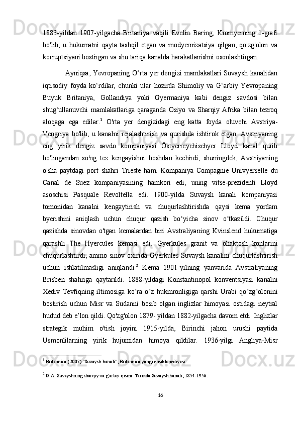 1883-yildan   1907-yilgacha   Britaniya   vaqili   Evelin   Baring,   Kromyerning   1-grafi
bo'lib,   u   hukumatni   qayta   tashqil   etgan   va   modyernizatsiya   qilgan,   qo'zg'olon   va
korruptsiyani bostirgan va shu tariqa kanalda harakatlanishni osonlashtirgan. 
                  Ayniqsa,  Yevropaning  O‘rta  yer  dengizi   mamlakatlari  Suvaysh   kanalidan
iqtisodiy   foyda   ko‘rdilar,   chunki   ular   hozirda   Shimoliy   va   G‘arbiy   Yevropaning
Buyuk   Britaniya,   Gollandiya   yoki   Gyermaniya   kabi   dengiz   savdosi   bilan
shug‘ullanuvchi   mamlakatlariga   qaraganda   Osiyo   va   Sharqiy   Afrika   bilan   tezroq
aloqaga   ega   edilar. 1
  O'rta   yer   dengizidagi   eng   katta   foyda   oluvchi   Avstriya-
Vengriya   bo'lib,   u   kanalni   rejalashtirish   va   qurishda   ishtirok   etgan.   Avstriyaning
eng   yirik   dengiz   savdo   kompaniyasi   Östyerreychischyer   Lloyd   kanal   qurib
bo'lingandan   so'ng   tez   kengayishni   boshdan   kechirdi,   shuningdek,   Avstriyaning
o'sha   paytdagi   port   shahri   Trieste   ham.   Kompaniya   Compagnie   Univyerselle   du
Canal   de   Suez   kompaniyasining   hamkori   edi,   uning   vitse-prezidenti   Lloyd
asoschisi   Pasquale   Revoltella   edi.   1900-yilda   Suvaysh   kanali   kompaniyasi
tomonidan   kanalni   kengaytirish   va   chuqurlashtirishda   qaysi   kema   yordam
byerishini   aniqlash   uchun   chuqur   qazish   bo yicha   sinov   o tkazildi.   Chuqurʻ ʻ
qazishda   sinovdan   o'tgan   kemalardan   biri   Avstraliyaning   Kvinslend   hukumatiga
qarashli   The   Hyercules   kemasi   edi.   Gyerkules   granit   va   ohaktosh   konlarini
chuqurlashtirdi, ammo sinov oxirida Gyerkules Suvaysh kanalini  chuqurlashtirish
uchun   ishlatilmasligi   aniqlandi. 2
  Kema   1901-yilning   yanvarida   Avstraliyaning
Brisben   shahriga   qaytarildi.   1888-yildagi   Konstantinopol   konventsiyasi   kanalni
Xediv   Tevfiqning   iltimosiga   ko ra   o z   hukmronligiga   qarshi   Urabi   qo zg olonini	
ʻ ʻ ʻ ʻ
bostirish   uchun   Misr   va   Sudanni   bosib   olgan   inglizlar   himoyasi   ostidagi   neytral
hudud deb e lon qildi. Qo'zg'olon 1879- yildan 1882-yilgacha davom etdi. Inglizlar	
ʼ
strategik   muhim   o'tish   joyini   1915-yilda,   Birinchi   jahon   urushi   paytida
Usmonlilarning   yirik   hujumidan   himoya   qildilar.   1936-yilgi   Angliya-Misr
1
 Britannica (2007) "Suvaysh kanali", Britannica yangi ensiklopediyasi.
2
 D.A.   Suvayshning sharqiy va g'arbiy qismi: Tarixda Suvaysh kanali, 1854-1956.
16 