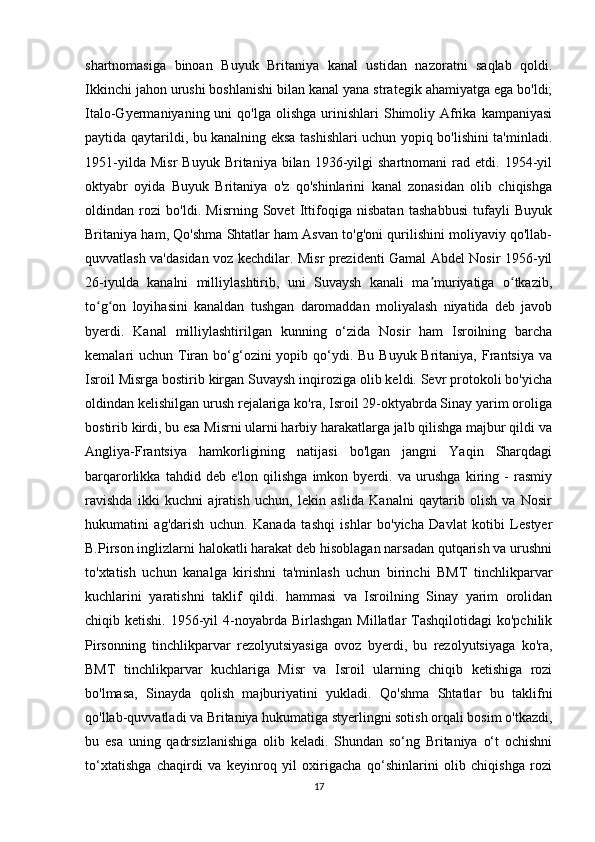 shartnomasiga   binoan   Buyuk   Britaniya   kanal   ustidan   nazoratni   saqlab   qoldi.
Ikkinchi jahon urushi boshlanishi bilan kanal yana strategik ahamiyatga ega bo'ldi;
Italo-Gyermaniyaning  uni   qo'lga  olishga   urinishlari  Shimoliy  Afrika  kampaniyasi
paytida qaytarildi, bu kanalning eksa tashishlari uchun yopiq bo'lishini ta'minladi.
1951-yilda   Misr   Buyuk   Britaniya  bilan   1936-yilgi   shartnomani   rad   etdi.  1954-yil
oktyabr   oyida   Buyuk   Britaniya   o'z   qo'shinlarini   kanal   zonasidan   olib   chiqishga
oldindan   rozi   bo'ldi.   Misrning   Sovet   Ittifoqiga   nisbatan   tashabbusi   tufayli   Buyuk
Britaniya ham, Qo'shma Shtatlar ham Asvan to'g'oni qurilishini moliyaviy qo'llab-
quvvatlash va'dasidan voz kechdilar. Misr prezidenti Gamal Abdel Nosir 1956-yil
26-iyulda   kanalni   milliylashtirib,   uni   Suvaysh   kanali   ma muriyatiga   o tkazib,ʼ ʻ
to g on   loyihasini   kanaldan   tushgan   daromaddan   moliyalash   niyatida   deb   javob	
ʻ ʻ
byerdi.   Kanal   milliylashtirilgan   kunning   o‘zida   Nosir   ham   Isroilning   barcha
kemalari  uchun Tiran bo‘g‘ozini  yopib qo‘ydi. Bu Buyuk Britaniya, Frantsiya  va
Isroil Misrga bostirib kirgan Suvaysh inqiroziga olib keldi. Sevr protokoli bo'yicha
oldindan kelishilgan urush rejalariga ko'ra, Isroil 29-oktyabrda Sinay yarim oroliga
bostirib kirdi, bu esa Misrni ularni harbiy harakatlarga jalb qilishga majbur qildi va
Angliya-Frantsiya   hamkorligining   natijasi   bo'lgan   jangni   Yaqin   Sharqdagi
barqarorlikka   tahdid   deb   e'lon   qilishga   imkon   byerdi.   va   urushga   kiring   -   rasmiy
ravishda   ikki   kuchni   ajratish   uchun,   lekin   aslida   Kanalni   qaytarib   olish   va   Nosir
hukumatini   ag'darish   uchun.   Kanada   tashqi   ishlar   bo'yicha   Davlat   kotibi   Lestyer
B.Pirson inglizlarni halokatli harakat deb hisoblagan narsadan qutqarish va urushni
to'xtatish   uchun   kanalga   kirishni   ta'minlash   uchun   birinchi   BMT   tinchlikparvar
kuchlarini   yaratishni   taklif   qildi.   hammasi   va   Isroilning   Sinay   yarim   orolidan
chiqib ketishi.  1956-yil  4-noyabrda  Birlashgan  Millatlar   Tashqilotidagi  ko'pchilik
Pirsonning   tinchlikparvar   rezolyutsiyasiga   ovoz   byerdi,   bu   rezolyutsiyaga   ko'ra,
BMT   tinchlikparvar   kuchlariga   Misr   va   Isroil   ularning   chiqib   ketishiga   rozi
bo'lmasa,   Sinayda   qolish   majburiyatini   yukladi.   Qo'shma   Shtatlar   bu   taklifni
qo'llab-quvvatladi va Britaniya hukumatiga styerlingni sotish orqali bosim o'tkazdi,
bu   esa   uning   qadrsizlanishiga   olib   keladi.   Shundan   so‘ng   Britaniya   o‘t   ochishni
to‘xtatishga   chaqirdi   va   keyinroq   yil   oxirigacha   qo‘shinlarini   olib   chiqishga   rozi
17 