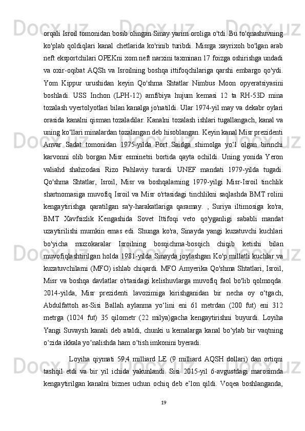 orqali Isroil tomonidan bosib olingan Sinay yarim oroliga o'tdi. Bu to'qnashuvning
ko'plab   qoldiqlari   kanal   chetlarida   ko'rinib   turibdi.   Misrga   xayrixoh   bo'lgan   arab
neft eksportchilari OPEKni xom neft narxini taxminan 17 foizga oshirishga undadi
va  oxir-oqibat   AQSh   va  Isroilning  boshqa   ittifoqchilariga   qarshi   embargo   qo'ydi.
Yom   Kippur   urushidan   keyin   Qo'shma   Shtatlar   Nimbus   Moon   opyeratsiyasini
boshladi.   USS   Inchon   (LPH-12)   amfibiya   hujum   kemasi   12   ta   RH-53D   mina
tozalash vyertolyotlari bilan kanalga jo'natildi. Ular 1974-yil may va dekabr oylari
orasida kanalni qisman tozaladilar. Kanalni tozalash ishlari tugallangach, kanal va
uning ko‘llari minalardan tozalangan deb hisoblangan. Keyin kanal Misr prezidenti
Anvar   Sadat   tomonidan   1975-yilda   Port   Saidga   shimolga   yo‘l   olgan   birinchi
karvonni   olib   borgan   Misr   esminetsi   bortida   qayta   ochildi.   Uning   yonida   Yeron
valiahd   shahzodasi   Rizo   Pahlaviy   turardi.   UNEF   mandati   1979-yilda   tugadi.
Qo'shma   Shtatlar,   Isroil,   Misr   va   boshqalarning   1979-yilgi   Misr-Isroil   tinchlik
shartnomasiga muvofiq Isroil va Misr  o'rtasidagi  tinchlikni  saqlashda  BMT  rolini
kengaytirishga   qaratilgan   sa'y-harakatlariga   qaramay.   ,   Suriya   iltimosiga   ko'ra,
BMT   Xavfsizlik   Kengashida   Sovet   Ittifoqi   veto   qo'yganligi   sababli   mandat
uzaytirilishi   mumkin   emas   edi.   Shunga   ko'ra,   Sinayda   yangi   kuzatuvchi   kuchlari
bo'yicha   muzokaralar   Isroilning   bosqichma-bosqich   chiqib   ketishi   bilan
muvofiqlashtirilgan holda 1981-yilda Sinayda joylashgan Ko'p millatli kuchlar va
kuzatuvchilarni (MFO)  ishlab chiqardi. MFO Amyerika Qo'shma Shtatlari, Isroil,
Misr   va   boshqa   davlatlar   o'rtasidagi   kelishuvlarga   muvofiq   faol   bo'lib   qolmoqda.
2014-yilda,   Misr   prezidenti   lavozimiga   kirishganidan   bir   necha   oy   o‘tgach,
Abdulfattoh   as-Sisi   Ballah   aylanma   yo‘lini   eni   61   metrdan   (200   fut)   eni   312
metrga   (1024   fut)   35   qilometr   (22   milya)gacha   kengaytirishni   buyurdi.   Loyiha
Yangi   Suvaysh   kanali   deb   ataldi,  chunki   u  kemalarga   kanal   bo ylab   bir   vaqtningʻ
o zida ikkala yo nalishda ham o tish imkonini byeradi. 	
ʻ ʻ ʻ
                  Loyiha   qiymati   59,4   milliard   LE   (9   milliard   AQSH   dollari)   dan   ortiqni
tashqil   etdi   va   bir   yil   ichida   yakunlandi.   Sisi   2015-yil   6-avgustdagi   marosimda
kengaytirilgan   kanalni   biznes   uchun   ochiq   deb   e’lon   qildi.   Voqea   boshlanganda,
19 