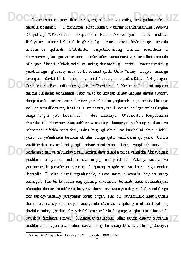      O‘zbekiston  mustaqillikka  erishgach,  o‘zbek davlatchiligi tarixiga katta e'tibor
qaratila boshlandi.   “O‘zbekiston   Respublikasi  Vazirlar Mahkamasining 1998-yil
27-iyuldagi   “O‘zbekiston     Respublikasi   Fanlar   Akademiyasi     Tarix     instituti
faoliyatini     takomillashtirish   to‘g‘risida”gi     qarori   o‘zbek     davlatchiligi     tarixida
muhim   iz   qoldirdi.   O`zbekiston   respublikasining   birinchi   Prezidenti   I.
Karimovning  bir  guruh  tarixchi  olimlar bilan  uchrashuvidagi tarix fani borasida
bildirgan   fikrlari   o‘zbek   xalqi   va   uning   davlatchiligi     tarixi     konsepsiyasining
yaratilishiga     g‘oyaviy   asos   bo‘lib   xizmat   qildi.   Unda   “ilmiy     nuqtai     nazarga
tayangan     davlatchilik     tarixini     yaratish”   asosiy     maqsad   sifatida     belgilangan.
O`zbekiston     Respublikasining   birinchi   Prezidenti     I.   Karimov   “o`zlikni   anglash
tarixni   bilishdan   boshlanadi.   Isbot   talab   bo`lmagan   ushbu   haqiqat   davlat   siyosati
darajasiga ko`tarilishi zarur. Tarixni yoritishda bir yoqlamalikka, sub е ktiv fikrlarga
yo`l   qo`ymaslik   zarur,   faqat   bahs,   munozara,   tahlil   m е vasi   bo`lgan   xulosalargina
bizga   to`g`ri   yo`l   ko`rsatadi” 1
  -   deb   takidlaydi.   O‘zbekiston   Respublikasi
Prezidenti   I.   Karimov   Respublikamiz   mustaqil   taraqqiyot   yo'lining   ijodkori   va
rahnamosi   sifatida   tarix   fani,   uning   bugungi   ahvoli   va   istiqbolini   chuqur   tahlil
yetib,   bu   yo'nalishda   tarixchi   olimlar   oldiga   qator   vazifalarni   qo‘ydilar.   Ushbu
vazifalardan  eng muhimi-yangi  jamiyatimizni  isloh qilish  va yangilash jarayonini
boshqaradigan va ta’minlaydigan, hozirgi davr talabi asosida yangicha fikrlaydigan
yoshlami   tarbiyalash,   muhimi,   ular   ongiga   milliy   istiqlol,   Vatanga   sadoqat   va
yurtparvarlik   g'oyalarini   yanada   chuqurroq   singdirish   va   teran   anglatishdan
iboratdir.   Olimlar   e’tirof   etganlaridek,   dunyo   tarixi   nihoyatda   boy   va   rang-
barangdir.   Har   bir   hududlar   eng   qadimgi   davrlardan   boshlab   jahon   sivilizatsiyasi
o'choqlaridan biri hisoblanib, bu yerda dunyo sivilizatsiyasidagi mahalliy xalqlarga
xos   tarixiy-madaniy   jarayonlar   bo'lib   o'tgan.   Har   bir   davlatchilik   hududlaridan
dunyo   sivilizatsiyasi   tarixiy   taraqqiyotida   o'chmas   iz   qoldirgan   olimu   fuzalolar,
davlat arbobiyu, sarkardalar yetishib chiqqanlarki, bugungi xalqlar ular bilan xaqli
ravishda   faxrlansa   arziydi.   Hukumatlar   tashabbusi   bilan   tarixn   chuqur   o`rganila
boshlandi.   Shu   jumladan   jahon   davlatchiligi   tarixidagi   Misr   davlatining   Suvaysh
1
 Karimov I.А. Tarixiy xotirasiz kelajak yo q. T.: O zbekiston, 1998. ʼ ʼ B.136
2 