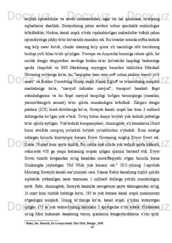 ko'plab   iqtisodchilar   va   savdo   mutaxassislari,   agar   tez   hal   qilinmasa,   to'siqning
oqibatlarini   sharhlab,   Suvayshning   jahon   savdosi   uchun   qanchalik   muhimligini
ta'kidladilar;   Hodisa,  kanal   orqali  o'tishi   rejalashtirilgan  mahsulotlar   tufayli  jahon
iqtisodiyotiga jiddiy ta'sir ko'rsatishi mumkin edi. Bu tovarlar orasida neftni tashish
eng   ko'p   zarar   ko'rdi,   chunki   ularning   ko'p   qismi   o'z   manziliga   etib   borishning
boshqa yo'li bilan to'sib qo'yilgan. Yevropa va Amyerika bozoriga ishora qilib, bir
nechta   dengiz   ekspyertlari   savdoga   keskin   ta'sir   ko'rsatishi   haqidagi   bashoratga
qarshi   chiqishdi   va   IHS   Markitning   enyergiya   bozorlari   tahlilchisi   Marshall
Stivzning so'zlariga ko'ra, bu "haqiqatan ham xom neft uchun muhim tranzit yo'li
emas"   va  Boston   Consulting  Group  vaqili   Kamil   Egloff   va  ta'minotning  muqobil
manbalariga   ko'ra,   "mavjud   zahiralar   mavjud",   transport   harakati   faqat
sekinlashganini   va   bu   faqat   mavjud   tanqisligi   bo'lgan   tarmoqlarga   (masalan,
yarimo'tkazgich   sanoati)   ta'sir   qilishi   mumkinligini   ta'kidladi.   Xalqaro   dengiz
palatasi   (ICS)   hisob-kitoblariga   ko‘ra,   Suvaysh   kanali   orqali   har   kuni   3   milliard
dollargacha  bo‘lgan  yuk o‘tadi. To'siq butun dunyo bo'ylab  yuk tashish  jadvaliga
ta'sir qilishi aytilgan. Yuk tashish kompaniyalari, shuningdek, o'z kemalarini Umid
burni   atrofida   uzoqroq   yo'nalish   bo'ylab   yo'naltirishni   o'ylashdi.   Buni   amalga
oshirgan   birinchi   konteynyer   kemasi   Evyer   Givenning   singlisi   Evyer   Greet   edi.
Kema 29-mart kuni qayta suzildi. Bir necha soat ichida yuk tashish qayta tiklanib,
sekin-asta   450   ga   yaqin   kemaning   orqada   qolgan   qismini   bartaraf   etdi.   Evyer
Given   tuzalib   ketganidan   so'ng   kanaldan   muvaffaqiyatli   o'tgan   birinchi   kema
Gonkongda   joylashgan   YM   Wish   yuk   kemasi   edi. 1
  2021-yilning   2-aprelida
Misrning Suvaysh kanali ma muriyati raisi Usama Rabiy kanalning tiqilib qolishiʼ
oqibatida   yetkazilgan   zarar   taxminan   1   milliard   dollarga   yetishi   mumkinligini
aytdi.  Rabi,   shuningdek,   Suvaysh   kanalida   navigatsiya   qayta   tiklanganidan   so'ng,
31-mart   kuni   tushlik   holatiga   ko'ra,   285   ta   yuk   kemasi   kanal   orqali   muammosiz
o'tganligini   aniqladi.   Uning   so‘zlariga   ko‘ra,   kanal   orqali   o‘tishni   kutayotgan
qolgan   175   ta   yuk   tashuvchining   hammasi   2   aprelgacha   o‘tib   ketadi.   Hodisadan
so‘ng   Misr   hukumati   kanalning   torroq   qismlarini   kengaytirishlarini   e’lon   qildi.
1
 Pudni, Jon. Suvaysh; De Lesseps kanali.  Nyu-York: Praeger, 1969.
20 