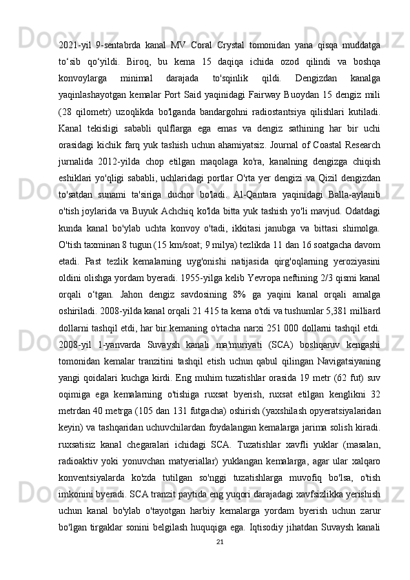 2021-yil   9-sentabrda   kanal   MV   Coral   Crystal   tomonidan   yana   qisqa   muddatga
to‘sib   qo‘yildi.   Biroq,   bu   kema   15   daqiqa   ichida   ozod   qilindi   va   boshqa
konvoylarga   minimal   darajada   to'sqinlik   qildi.   Dengizdan   kanalga
yaqinlashayotgan   kemalar   Port   Said   yaqinidagi   Fairway   Buoydan   15   dengiz   mili
(28   qilometr)   uzoqlikda   bo'lganda   bandargohni   radiostantsiya   qilishlari   kutiladi.
Kanal   tekisligi   sababli   qulflarga   ega   emas   va   dengiz   sathining   har   bir   uchi
orasidagi  kichik farq yuk tashish  uchun ahamiyatsiz. Journal  of  Coastal  Research
jurnalida   2012-yilda   chop   etilgan   maqolaga   ko'ra,   kanalning   dengizga   chiqish
eshiklari yo'qligi  sababli, uchlaridagi portlar O'rta yer  dengizi  va Qizil  dengizdan
to'satdan   sunami   ta'siriga   duchor   bo'ladi.   Al-Qantara   yaqinidagi   Balla-aylanib
o'tish joylarida va Buyuk Achchiq ko'lda bitta yuk tashish yo'li mavjud. Odatdagi
kunda   kanal   bo'ylab   uchta   konvoy   o'tadi,   ikkitasi   janubga   va   bittasi   shimolga.
O'tish taxminan 8 tugun (15 km/soat; 9 milya) tezlikda 11 dan 16 soatgacha davom
etadi.   Past   tezlik   kemalarning   uyg'onishi   natijasida   qirg'oqlarning   yeroziyasini
oldini olishga yordam byeradi. 1955-yilga kelib Yevropa neftining 2/3 qismi kanal
orqali   o‘tgan.   Jahon   dengiz   savdosining   8%   ga   yaqini   kanal   orqali   amalga
oshiriladi. 2008-yilda kanal orqali 21 415 ta kema o'tdi va tushumlar 5,381 milliard
dollarni tashqil etdi, har bir kemaning o'rtacha narxi 251 000 dollarni tashqil etdi.
2008-yil   1-yanvarda   Suvaysh   kanali   ma'muriyati   (SCA)   boshqaruv   kengashi
tomonidan   kemalar   tranzitini   tashqil   etish   uchun   qabul   qilingan   Navigatsiyaning
yangi qoidalari kuchga kirdi. Eng muhim tuzatishlar  orasida  19 metr (62 fut)  suv
oqimiga   ega   kemalarning   o'tishiga   ruxsat   byerish,   ruxsat   etilgan   kenglikni   32
metrdan 40 metrga (105 dan 131 futgacha) oshirish (yaxshilash opyeratsiyalaridan
keyin) va tashqaridan uchuvchilardan foydalangan kemalarga jarima solish kiradi.
ruxsatisiz   kanal   chegaralari   ichidagi   SCA.   Tuzatishlar   xavfli   yuklar   (masalan,
radioaktiv   yoki   yonuvchan   matyeriallar)   yuklangan   kemalarga,   agar   ular   xalqaro
konventsiyalarda   ko'zda   tutilgan   so'nggi   tuzatishlarga   muvofiq   bo'lsa,   o'tish
imkonini byeradi. SCA tranzit paytida eng yuqori darajadagi xavfsizlikka yerishish
uchun   kanal   bo'ylab   o'tayotgan   harbiy   kemalarga   yordam   byerish   uchun   zarur
bo'lgan tirgaklar  sonini  belgilash huquqiga ega. Iqtisodiy jihatdan Suvaysh  kanali
21