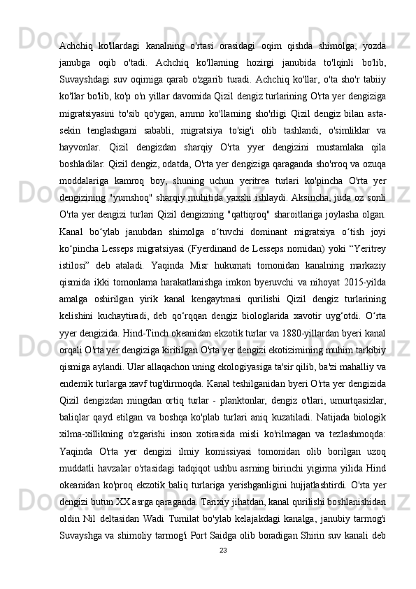 Achchiq   ko'llardagi   kanalning   o'rtasi   orasidagi   oqim   qishda   shimolga,   yozda
janubga   oqib   o'tadi.   Achchiq   ko'llarning   hozirgi   janubida   to'lqinli   bo'lib,
Suvayshdagi   suv   oqimiga   qarab   o'zgarib   turadi.   Achchiq   ko'llar,   o'ta   sho'r   tabiiy
ko'llar bo'lib, ko'p o'n yillar davomida Qizil dengiz turlarining O'rta yer dengiziga
migratsiyasini   to'sib   qo'ygan,   ammo   ko'llarning   sho'rligi   Qizil   dengiz   bilan   asta-
sekin   tenglashgani   sababli,   migratsiya   to'sig'i   olib   tashlandi,   o'simliklar   va
hayvonlar.   Qizil   dengizdan   sharqiy   O'rta   yyer   dengizini   mustamlaka   qila
boshladilar. Qizil dengiz, odatda, O'rta yer dengiziga qaraganda sho'rroq va ozuqa
moddalariga   kamroq   boy,   shuning   uchun   yeritrea   turlari   ko'pincha   O'rta   yer
dengizining "yumshoq" sharqiy muhitida yaxshi ishlaydi. Aksincha, juda oz sonli
O'rta yer  dengizi turlari  Qizil dengizning "qattiqroq" sharoitlariga joylasha  olgan.
Kanal   bo ylab   janubdan   shimolga   o tuvchi   dominant   migratsiya   o tish   joyiʻ ʻ ʻ
ko pincha   Lesseps   migratsiyasi   (Fyerdinand   de   Lesseps   nomidan)   yoki   “Yeritrey	
ʻ
istilosi”   deb   ataladi.   Yaqinda   Misr   hukumati   tomonidan   kanalning   markaziy
qismida   ikki   tomonlama   harakatlanishga   imkon   byeruvchi   va   nihoyat   2015-yilda
amalga   oshirilgan   yirik   kanal   kengaytmasi   qurilishi   Qizil   dengiz   turlarining
kelishini   kuchaytiradi,   deb   qo‘rqqan   dengiz   biologlarida   xavotir   uyg‘otdi.   O rta	
ʻ
yyer dengizida. Hind-Tinch okeanidan ekzotik turlar va 1880-yillardan byeri kanal
orqali O'rta yer dengiziga kiritilgan O'rta yer dengizi ekotizimining muhim tarkibiy
qismiga aylandi. Ular allaqachon uning ekologiyasiga ta'sir qilib, ba'zi mahalliy va
endemik turlarga xavf tug'dirmoqda. Kanal teshilganidan byeri O'rta yer dengizida
Qizil   dengizdan   mingdan   ortiq   turlar   -   planktonlar,   dengiz   o'tlari,   umurtqasizlar,
baliqlar   qayd   etilgan   va   boshqa   ko'plab   turlari   aniq   kuzatiladi.   Natijada   biologik
xilma-xillikning   o'zgarishi   inson   xotirasida   misli   ko'rilmagan   va   tezlashmoqda:
Yaqinda   O'rta   yer   dengizi   ilmiy   komissiyasi   tomonidan   olib   borilgan   uzoq
muddatli   havzalar   o'rtasidagi  tadqiqot  ushbu   asrning  birinchi  yigirma  yilida  Hind
okeanidan   ko'proq   ekzotik   baliq   turlariga   yerishganligini   hujjatlashtirdi.   O'rta   yer
dengizi butun XX asrga qaraganda. Tarixiy jihatdan, kanal qurilishi boshlanishidan
oldin   Nil   deltasidan   Wadi   Tumilat   bo'ylab   kelajakdagi   kanalga,   janubiy   tarmog'i
Suvayshga va shimoliy tarmog'i Port Saidga olib boradigan Shirin suv kanali deb
23 