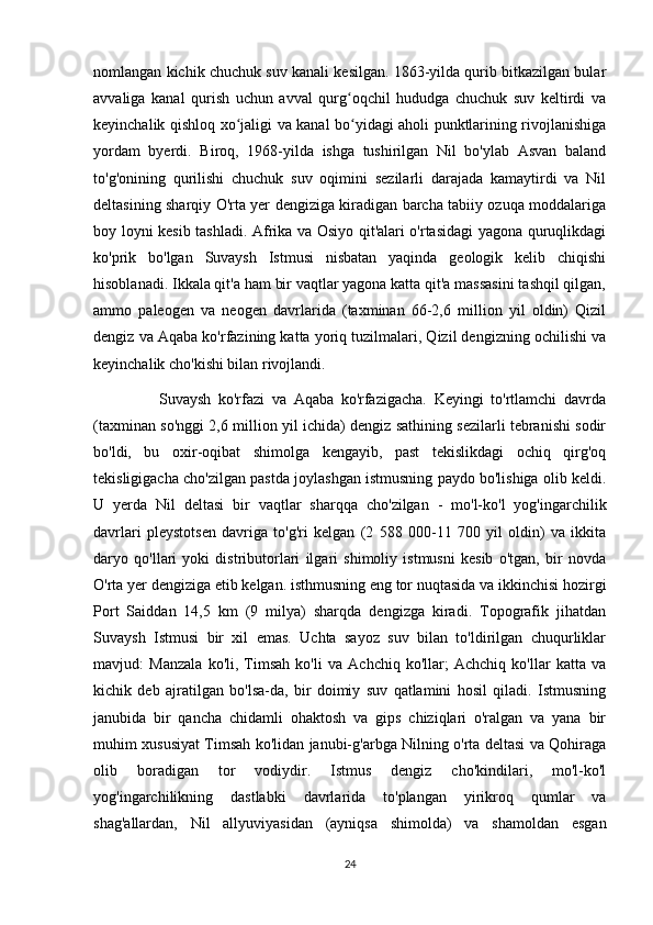 nomlangan kichik chuchuk suv kanali kesilgan. 1863-yilda qurib bitkazilgan bular
avvaliga   kanal   qurish   uchun   avval   qurg oqchil   hududga   chuchuk   suv   keltirdi   vaʻ
keyinchalik qishloq xo jaligi va kanal bo yidagi aholi punktlarining rivojlanishiga	
ʻ ʻ
yordam   byerdi.   Biroq,   1968-yilda   ishga   tushirilgan   Nil   bo'ylab   Asvan   baland
to'g'onining   qurilishi   chuchuk   suv   oqimini   sezilarli   darajada   kamaytirdi   va   Nil
deltasining sharqiy O'rta yer dengiziga kiradigan barcha tabiiy ozuqa moddalariga
boy loyni kesib tashladi. Afrika va Osiyo qit'alari o'rtasidagi  yagona quruqlikdagi
ko'prik   bo'lgan   Suvaysh   Istmusi   nisbatan   yaqinda   geologik   kelib   chiqishi
hisoblanadi. Ikkala qit'a ham bir vaqtlar yagona katta qit'a massasini tashqil qilgan,
ammo   paleogen   va   neogen   davrlarida   (taxminan   66-2,6   million   yil   oldin)   Qizil
dengiz va Aqaba ko'rfazining katta yoriq tuzilmalari, Qizil dengizning ochilishi va
keyinchalik cho'kishi bilan rivojlandi. 
                  Suvaysh   ko'rfazi   va   Aqaba   ko'rfazigacha.   Keyingi   to'rtlamchi   davrda
(taxminan so'nggi 2,6 million yil ichida) dengiz sathining sezilarli tebranishi sodir
bo'ldi,   bu   oxir-oqibat   shimolga   kengayib,   past   tekislikdagi   ochiq   qirg'oq
tekisligigacha cho'zilgan pastda joylashgan istmusning paydo bo'lishiga olib keldi.
U   yerda   Nil   deltasi   bir   vaqtlar   sharqqa   cho'zilgan   -   mo'l-ko'l   yog'ingarchilik
davrlari   pleystotsen   davriga   to'g'ri   kelgan   (2   588   000-11   700   yil   oldin)   va   ikkita
daryo   qo'llari   yoki   distributorlari   ilgari   shimoliy   istmusni   kesib   o'tgan,   bir   novda
O'rta yer dengiziga etib kelgan. isthmusning eng tor nuqtasida va ikkinchisi hozirgi
Port   Saiddan   14,5   km   (9   milya)   sharqda   dengizga   kiradi.   Topografik   jihatdan
Suvaysh   Istmusi   bir   xil   emas.   Uchta   sayoz   suv   bilan   to'ldirilgan   chuqurliklar
mavjud:   Manzala   ko'li,   Timsah   ko'li   va   Achchiq   ko'llar;   Achchiq   ko'llar   katta   va
kichik   deb   ajratilgan   bo'lsa-da,   bir   doimiy   suv   qatlamini   hosil   qiladi.   Istmusning
janubida   bir   qancha   chidamli   ohaktosh   va   gips   chiziqlari   o'ralgan   va   yana   bir
muhim xususiyat Timsah ko'lidan janubi-g'arbga Nilning o'rta deltasi va Qohiraga
olib   boradigan   tor   vodiydir.   Istmus   dengiz   cho'kindilari,   mo'l-ko'l
yog'ingarchilikning   dastlabki   davrlarida   to'plangan   yirikroq   qumlar   va
shag'allardan,   Nil   allyuviyasidan   (ayniqsa   shimolda)   va   shamoldan   esgan
24 