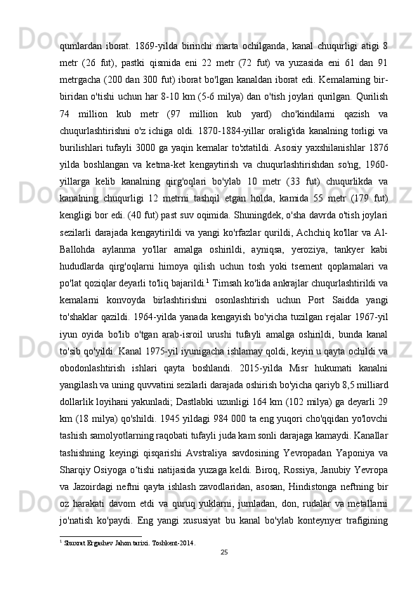 qumlardan   iborat.   1869-yilda   birinchi   marta   ochilganda,   kanal   chuqurligi   atigi   8
metr   (26   fut),   pastki   qismida   eni   22   metr   (72   fut)   va   yuzasida   eni   61   dan   91
metrgacha (200 dan 300 fut) iborat bo'lgan kanaldan iborat edi. Kemalarning bir-
biridan o'tishi  uchun har 8-10 km (5-6 milya) dan o'tish joylari qurilgan. Qurilish
74   million   kub   metr   (97   million   kub   yard)   cho'kindilarni   qazish   va
chuqurlashtirishni   o'z   ichiga   oldi.   1870-1884-yillar   oralig'ida   kanalning   torligi   va
burilishlari  tufayli  3000 ga yaqin kemalar  to'xtatildi. Asosiy  yaxshilanishlar  1876
yilda   boshlangan   va   ketma-ket   kengaytirish   va   chuqurlashtirishdan   so'ng,   1960-
yillarga   kelib   kanalning   qirg'oqlari   bo'ylab   10   metr   (33   fut)   chuqurlikda   va
kanalning   chuqurligi   12   metrni   tashqil   etgan   holda,   kamida   55   metr   (179   fut)
kengligi bor edi. (40 fut) past suv oqimida. Shuningdek, o'sha davrda o'tish joylari
sezilarli   darajada   kengaytirildi   va   yangi   ko'rfazlar   qurildi,   Achchiq   ko'llar   va   Al-
Ballohda   aylanma   yo'llar   amalga   oshirildi,   ayniqsa,   yeroziya,   tankyer   kabi
hududlarda   qirg'oqlarni   himoya   qilish   uchun   tosh   yoki   tsement   qoplamalari   va
po'lat qoziqlar deyarli to'liq bajarildi. 1
 Timsah ko'lida ankrajlar chuqurlashtirildi va
kemalarni   konvoyda   birlashtirishni   osonlashtirish   uchun   Port   Saidda   yangi
to'shaklar  qazildi.  1964-yilda  yanada  kengayish  bo'yicha   tuzilgan  rejalar  1967-yil
iyun   oyida   bo'lib   o'tgan   arab-isroil   urushi   tufayli   amalga   oshirildi,   bunda   kanal
to'sib qo'yildi. Kanal 1975-yil iyunigacha ishlamay qoldi, keyin u qayta ochildi va
obodonlashtirish   ishlari   qayta   boshlandi.   2015-yilda   Misr   hukumati   kanalni
yangilash va uning quvvatini sezilarli darajada oshirish bo'yicha qariyb 8,5 milliard
dollarlik loyihani yakunladi; Dastlabki uzunligi 164 km (102 milya) ga deyarli 29
km (18 milya) qo'shildi. 1945 yildagi 984 000 ta eng yuqori cho'qqidan yo'lovchi
tashish samolyotlarning raqobati tufayli juda kam sonli darajaga kamaydi. Kanallar
tashishning   keyingi   qisqarishi   Avstraliya   savdosining   Yevropadan   Yaponiya   va
Sharqiy Osiyoga o tishi natijasida yuzaga keldi. Biroq, Rossiya, Janubiy Yevropaʻ
va   Jazoirdagi   neftni   qayta   ishlash   zavodlaridan,   asosan,   Hindistonga   neftning   bir
oz   harakati   davom   etdi   va   quruq   yuklarni,   jumladan,   don,   rudalar   va   metallarni
jo'natish   ko'paydi.   Eng   yangi   xususiyat   bu   kanal   bo'ylab   konteynyer   trafigining
1
 Shuxrat Ergashev Jahon tarixi.  Toshkent -2014.
25 