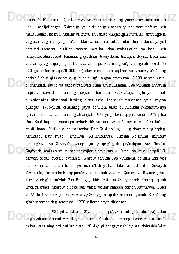 o'sishi   bo'lib,   asosan   Qizil   dengiz   va   Fors   ko'rfazining   yuqori   tiqilinch   portlari
uchun   mo'ljallangan.   Shimolga   yo'naltiriladigan   asosiy   yuklar   xom   neft   va   neft
mahsulotlari, ko'mir, rudalar va metallar, ishlab chiqarilgan metallar, shuningdek,
yog'och,   yog'li   va   yog'li   o'simliklar   va   don   mahsulotlaridan   iborat.   Janubga   yo'l
harakati   tsement,   o'g'itlar,   tayyor   metallar,   don   mahsulotlari   va   bo'sh   neft
tankyerlaridan   iborat.   Kanalning   qurilishi   Suvayshdan   tashqari,   deyarli   hech   kim
yashamaydigan qurg'oqchil hududda aholi punktlarining ko'payishiga olib keldi. 28
000   gektardan   ortiq   (70   000   akr)   ekin   maydonlari   eqilgan   va   umumiy   aholining
qariyb 8 foizi qishloq xo'jaligi bilan shug'ullangan, taxminan 10 000 ga yaqin turli
o'lchamdagi   savdo   va   sanoat   faoliyati   bilan   shug'ullangan.   1967-yildagi   Suvaysh
inqirozi   davrida   aholining   deyarli   barchasi   evakuatsiya   qilingan,   aholi
punktlarining   aksariyati   keyingi   urushlarda   jiddiy   shikastlangan   yoki   vayron
qilingan.   1975-yilda   kanalning   qayta   ochilishi   bilan   bu   hududni   rekonstruksiya
qilish   boshlandi   va  aholining   aksariyati   1978-yilga   kelib  qaytib   keldi.  1975-yilda
Port   Said   bojxona   zonasiga   aylantirildi   va   soliqdan   xoli   sanoat   zonalari   tashqil
etildi.   kanal.   Yirik   shahar   markazlari   Port   Said   bo lib,   uning   sharqiy   qirg oqdagiʻ ʻ
hamkasbi   Bur   Fuad;   Ismoiliya   (Al-Ismoiliya),   Timsah   ko lining   shimoliy	
ʻ
qirg og ida;   va   Suvaysh,   uning   g'arbiy   qirg'og'ida   joylashgan   Bur   Tavfiq.	
ʻ ʻ
Sug'orish,   maishiy   va   sanoat   ehtiyojlari   uchun   suv   Al-Ismoiliya   kanali   orqali   Nil
daryosi   orqali   etkazib   byeriladi.   G'arbiy   sohilda   1967-yilgacha   bo'lgan   ikki   yo'l
bor.   Paromlar   asosan   to'rtta   yer   osti   o'tish   yo'llari   bilan   almashtirildi:   Suvaysh
shimolida, Timsah ko'lining janubida va shimolida va Al-Qantarada. Bu oxirgi yo'l
sharqiy   qirg'oq   bo'ylab   Bur-Fuodga,   ikkinchisi   esa   Sinay   orqali   sharqqa   qarab
Isroilga   o'tadi.   Sharqiy   qirg'oqdagi   yangi   yo'llar   sharqqa   tomon   Xutmiyya,   Giddi
va Mitla dovonlariga o'tib, markaziy Sinayga chiqish imkonini byeradi. Kanalning
g arbiy tomonidagi temir yo l 1970-yillarda qayta tiklangan. 	
ʻ ʻ
                      1980-yilda   Misrni   Shamol-Sina   gubyernatorligi   (muhofaza)   bilan
bog'laydigan   Ahmad   Hamdi   yo'l   tunneli   ochildi.   Tunnelning   taxminan   1,6   km   (1
milya) kanalning o'zi ostidan o'tadi. 2014-yilgi kengaytirish loyihasi doirasida Misr
26 