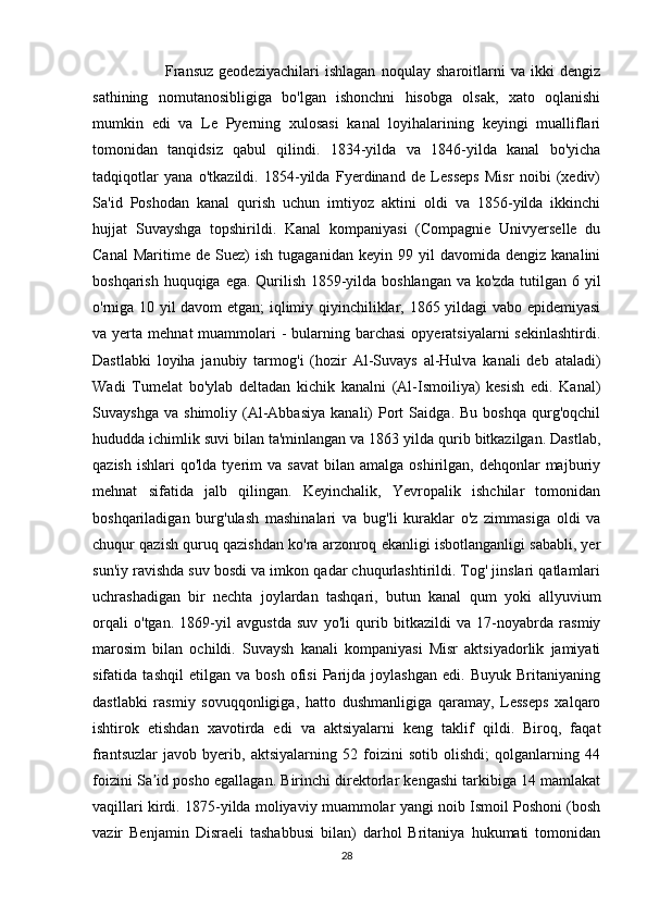                           Fransuz   geodeziyachilari   ishlagan   noqulay   sharoitlarni   va   ikki   dengiz
sathining   nomutanosibligiga   bo'lgan   ishonchni   hisobga   olsak,   xato   oqlanishi
mumkin   edi   va   Le   Pyerning   xulosasi   kanal   loyihalarining   keyingi   mualliflari
tomonidan   tanqidsiz   qabul   qilindi.   1834-yilda   va   1846-yilda   kanal   bo'yicha
tadqiqotlar   yana   o'tkazildi.   1854-yilda   Fyerdinand   de   Lesseps   Misr   noibi   (xediv)
Sa'id   Poshodan   kanal   qurish   uchun   imtiyoz   aktini   oldi   va   1856-yilda   ikkinchi
hujjat   Suvayshga   topshirildi.   Kanal   kompaniyasi   (Compagnie   Univyerselle   du
Canal   Maritime   de  Suez)   ish   tugaganidan   keyin   99  yil   davomida  dengiz   kanalini
boshqarish huquqiga ega. Qurilish 1859-yilda boshlangan  va ko'zda tutilgan 6 yil
o'rniga 10 yil davom etgan; iqlimiy qiyinchiliklar, 1865 yildagi vabo epidemiyasi
va yerta  mehnat  muammolari  -   bularning  barchasi   opyeratsiyalarni  sekinlashtirdi.
Dastlabki   loyiha   janubiy   tarmog'i   (hozir   Al-Suvays   al-Hulva   kanali   deb   ataladi)
Wadi   Tumelat   bo'ylab   deltadan   kichik   kanalni   (Al-Ismoiliya)   kesish   edi.   Kanal)
Suvayshga   va   shimoliy  (Al-Abbasiya   kanali)   Port   Saidga.  Bu   boshqa   qurg'oqchil
hududda ichimlik suvi bilan ta'minlangan va 1863 yilda qurib bitkazilgan. Dastlab,
qazish   ishlari   qo'lda  tyerim  va   savat  bilan  amalga   oshirilgan,   dehqonlar  majburiy
mehnat   sifatida   jalb   qilingan.   Keyinchalik,   Yevropalik   ishchilar   tomonidan
boshqariladigan   burg'ulash   mashinalari   va   bug'li   kuraklar   o'z   zimmasiga   oldi   va
chuqur qazish quruq qazishdan ko'ra arzonroq ekanligi isbotlanganligi sababli, yer
sun'iy ravishda suv bosdi va imkon qadar chuqurlashtirildi. Tog' jinslari qatlamlari
uchrashadigan   bir   nechta   joylardan   tashqari,   butun   kanal   qum   yoki   allyuvium
orqali   o'tgan.   1869-yil   avgustda   suv   yo'li   qurib   bitkazildi   va   17-noyabrda   rasmiy
marosim   bilan   ochildi.   Suvaysh   kanali   kompaniyasi   Misr   aktsiyadorlik   jamiyati
sifatida   tashqil   etilgan   va   bosh   ofisi   Parijda   joylashgan   edi.   Buyuk   Britaniyaning
dastlabki   rasmiy   sovuqqonligiga,   hatto   dushmanligiga   qaramay,   Lesseps   xalqaro
ishtirok   etishdan   xavotirda   edi   va   aktsiyalarni   keng   taklif   qildi.   Biroq,   faqat
frantsuzlar   javob   byerib,   aktsiyalarning   52   foizini   sotib   olishdi;   qolganlarning   44
foizini Sa id posho egallagan. Birinchi direktorlar kengashi tarkibiga 14 mamlakatʼ
vaqillari kirdi. 1875-yilda moliyaviy muammolar yangi noib Ismoil Poshoni (bosh
vazir   Benjamin   Disraeli   tashabbusi   bilan)   darhol   Britaniya   hukumati   tomonidan
28 