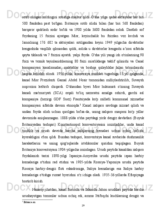 sotib olingan xoldingini sotishga majbur qildi. O'sha yilga qadar aktsiyalar har biri
500   frankdan   past   bo'lgan.   Britaniya   sotib   olishi   bilan   (har   biri   568   frankdan)
barqaror   qadrlash   sodir   bo'ldi   va   1900   yilda   3600   frankdan   oshdi.   Dastlab   sof
foydaning   15   foizini   ajratgan   Misr,   keyinchalik   bu   foizdan   voz   kechdi   va
Ismoilning   176   602   ta   aktsiyalari   sotilgandan   keyin   1949   yilgacha   direktorlar
kengashida   vaqillik   qilmasdan   qoldi,   aslida   u   direktorlar   kengashi   a zosi   sifatidaʼ
qayta tiklandi va 7 foizini ajratdi. yalpi foyda. O'sha yili yangi ish o'rinlarining 90
foizi   va   texnik   tayinlanishlarning   80   foizi   misrliklarga   taklif   qilinishi   va   Canal
kompaniyasi   kasalxonalar,   maktablar   va   boshqa   qulayliklar   bilan   ta'minlanishi
haqida kelishib olindi. 1956-yilda, konsessiya muddati tugashiga 13 yil qolganda,
kanal   Misr   Prezidenti   Gamal   Abdel   Nosir   tomonidan   milliylashtirilib,   Suvaysh
inqirozini   keltirib   chiqardi.   O'shandan   byeri   Misr   hukumati   o'zining   Suvaysh
kanali   ma'muriyati   (SCA)   orqali   to'liq   nazoratni   amalga   oshirdi,   garchi   asl
kompaniya   (hozirgi   GDF   Suez)   Frantsiyada   ko'p   millatli   kommunal   xizmatlar
kompaniyasi   sifatida   davom   etmoqda. 1
  Kanal   xalqaro   savdoga   xizmat   qilish   va
undan   foyda   olish   uchun   qurilgan   bo'lsa-da,   uning   xalqaro   maqomi   ko'p   yillar
davomida aniqlanmagan. 1888-yilda o'sha paytdagi yirik dengiz davlatlari (Buyuk
Britaniyadan   tashqari)   Konstantinopol   konventsiyasini   imzoladilar,   unda   kanal
tinchlik   va   urush   davrida   barcha   xalqlarning   kemalari   uchun   ochiq   bo'lishi
kyerakligini e'lon qildi. Bundan tashqari, konventsiya kanal suvlarida dushmanlik
harakatlarini   va   uning   qirg'oqlarida   istehkomlar   qurishni   taqiqlagan.   Buyuk
Britaniya konventsiyani 1904-yilgacha imzolagan. Urush paytida kanaldan xalqaro
foydalanish   tarixi   1898-yilgi   Ispaniya-Amyerika   urushi   paytida   ispan   harbiy
kemalariga   o'tishni   rad   etishni   va   1905-yilda   Rossiya-Yaponiya   urushi   paytida
Rossiya   harbiy-dengiz   floti   eskadroniga,   Italiya   kemalariga   esa   Italiya   harbiy
kemalariga o'tishga  ruxsat  byerishni  o'z ichiga oladi. 1935-36-yillarda Efiopiyaga
bostirib kirish. 
                 Nazariy jihatdan, kanal Birinchi va Ikkinchi Jahon urushlari paytida barcha
urushayotgan   tomonlar   uchun   ochiq   edi,   ammo   Ittifoqchi   kuchlarning   dengiz   va
1
 Britanca.en
29 