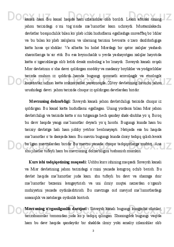 kanali   ham.   Bu   kanal   haqida   ham   izlanishlar   olib   borildi.   Lekin   afsuski   uniing
jahon   tarixidagi   o`rni   tog`risida   ma’lumotlar   kam   uchraydi.   Mustamlakachi
davlatlar  bosqinchilik bilan ko`plab ichki hududlarni egallashga muvaffaq bo`ldilar
va   bu   bilan   ko`plab   xalqlarni   va   ularning   tarixini   bevosita   o`zaro   daxldorligiga
katta   hissa   qo`shdilar.   Va   albatta   bu   holat   Misrdagi   bir   qator   xalqlar   yashash
sharoitlariga  ta`sir  etdi.  Bu  esa  keyinchalik  u yerda  yashayotgan  xalqlar  hayotida
katta o`zgarishlarga olib keldi desak mubolag`a bo`lmaydi.   Suvaysh kanali  orqali
Misr davlatinin o`sha  davri qoldirgan moddiy va madaniy boyliklar va yodgorliklar
tarixda   muhim   iz   qoldirdi   hamda   bugungi   qimmatli   arxeologik   va   etnologik
kuzatuvlar uchun katta imkoniyatlar yaratmoqda.   Xitoy davlatining birinchi jahon
urushidagi davri   jahon tarixida chuqur iz qoldirgan davrlardan biridir.  
      Mavzuning   dolzarbligi:   Suvaysh   kanali   jahon   davlatchiligi   tarixida   chuqur   iz
qoldirgan.   Bu   kanal   katta   hududlarni   egallagan.   Uning   yordami   bilan   Misr   jahon
davlatchiligi va tarixida katta o`rin tutganiga hech qanday shak-shubha yo`q. Biroq
bu   davr   haqida   yangi   ma’lumotlar   deyarli   yo`q   hisobi.   Bugungi   kunda   ham   bu
tarixiy   davlatga   hali   ham   jiddiy   yetibor   berilmayapti.   Natijada   esa   bu   haqida
ma’lumotlar o`ta darajada kam.  Bu mavzu bugungi kunda ilmiy tadqiq qilish kerak
bo`lgan  mavzulardan   biridir  Bu   mavzu   yanada   chuqur   tadqiqotlarga  muhtoj.  Ana
shu jihatlar tufayli ham bu mavzuning dolzarbligini tushunish mumkin.
     Kurs ishi tadqiqotining  maqsadi:   Ushbu kurs ishining maqsadi  Suvaysh kanali
va   Misr   davlatining   jahon   tarixidagi   o`rnini   yanada   kengroq   ochib   berish.   Bu
davlat   haqida   ma’lumotlar   juda   kam.   shu   tufayli   bu   davr   va   shaxsga   doir
ma’lumotlar   bazasini   kengaytirish   va   uni   ilmiy   nuqtai   nazardan   o`rganib
mohiyatini   yanada   oydinlashtirish.   Bu   mavzuga   oid   mavjud   ma’lumotlardagi
noaniqlik va xatolarga oydinlik kiritish.  
Mavzuning o`rganilganlik darajasi   :   Suvaysh kanali   bugungi kungacha olimlar,
tarixshunoslar   tomonidan   juda   ko`p   tadqiq   qilingan.   Shuningdek   bugungi   vaqtda
ham   bu   davr   haqida   qandaydir   bir   shaklda   ilmiy   yoki   amaliy   izlanishlar   olib
3