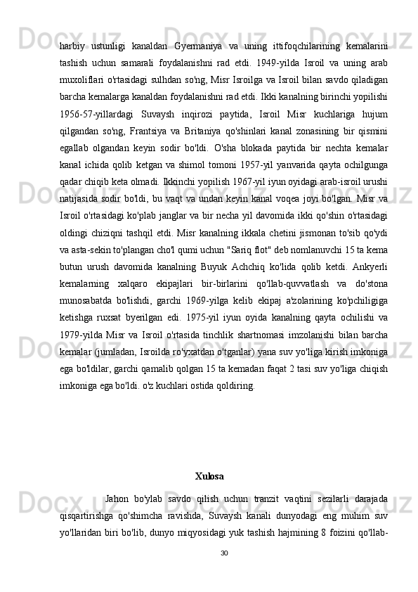 harbiy   ustunligi   kanaldan   Gyermaniya   va   uning   ittifoqchilarining   kemalarini
tashish   uchun   samarali   foydalanishni   rad   etdi.   1949-yilda   Isroil   va   uning   arab
muxoliflari o'rtasidagi  sulhdan so'ng, Misr Isroilga va Isroil bilan savdo qiladigan
barcha kemalarga kanaldan foydalanishni rad etdi. Ikki kanalning birinchi yopilishi
1956-57-yillardagi   Suvaysh   inqirozi   paytida,   Isroil   Misr   kuchlariga   hujum
qilgandan   so'ng,   Frantsiya   va   Britaniya   qo'shinlari   kanal   zonasining   bir   qismini
egallab   olgandan   keyin   sodir   bo'ldi.   O'sha   blokada   paytida   bir   nechta   kemalar
kanal   ichida  qolib   ketgan  va   shimol   tomoni   1957-yil   yanvarida  qayta   ochilgunga
qadar chiqib keta olmadi. Ikkinchi yopilish 1967-yil iyun oyidagi arab-isroil urushi
natijasida  sodir  bo'ldi,   bu  vaqt   va  undan  keyin  kanal  voqea   joyi  bo'lgan.   Misr  va
Isroil o'rtasidagi ko'plab janglar va bir necha yil davomida ikki qo'shin o'rtasidagi
oldingi   chiziqni   tashqil   etdi.   Misr   kanalning   ikkala   chetini   jismonan   to'sib   qo'ydi
va asta-sekin to'plangan cho'l qumi uchun "Sariq flot" deb nomlanuvchi 15 ta kema
butun   urush   davomida   kanalning   Buyuk   Achchiq   ko'lida   qolib   ketdi.   Ankyerli
kemalarning   xalqaro   ekipajlari   bir-birlarini   qo'llab-quvvatlash   va   do'stona
munosabatda   bo'lishdi,   garchi   1969-yilga   kelib   ekipaj   a'zolarining   ko'pchiligiga
ketishga   ruxsat   byerilgan   edi.   1975-yil   iyun   oyida   kanalning   qayta   ochilishi   va
1979-yilda   Misr   va   Isroil   o'rtasida   tinchlik   shartnomasi   imzolanishi   bilan   barcha
kemalar (jumladan, Isroilda ro'yxatdan o'tganlar) yana suv yo'liga kirish imkoniga
ega bo'ldilar, garchi qamalib qolgan 15 ta kemadan faqat 2 tasi suv yo'liga chiqish
imkoniga ega bo'ldi. o'z kuchlari ostida qoldiring. 
                                                       Xulosa
                Jahon   bo'ylab   savdo   qilish   uchun   tranzit   vaqtini   sezilarli   darajada
qisqartirishga   qo'shimcha   ravishda,   Suvaysh   kanali   dunyodagi   eng   muhim   suv
yo'llaridan biri bo'lib, dunyo miqyosidagi  yuk tashish hajmining 8 foizini qo'llab-
30 