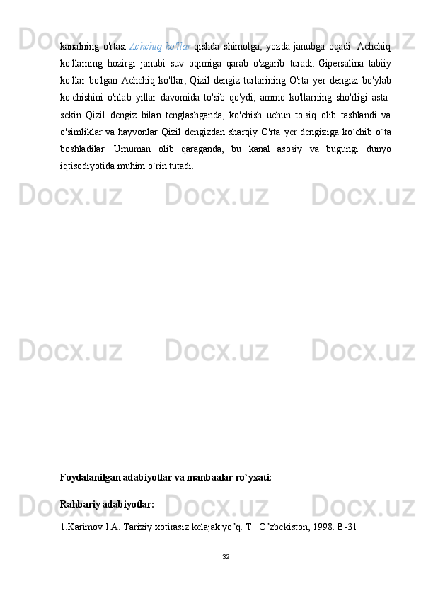 kanalning   o'rtasi   Achchiq   ko'llar   qishda   shimolga,   yozda   janubga   oqadi.   Achchiq
ko'llarning   hozirgi   janubi   suv   oqimiga   qarab   o'zgarib   turadi.   Gipersalina   tabiiy
ko'llar   bo'lgan   Achchiq   ko'llar,   Qizil   dengiz   turlarining   O'rta   y er   dengizi   bo'ylab
ko'chishini   o'nlab   yillar   davomida   to'sib   qo'ydi,   ammo   ko'llarning   sho'rligi   asta-
sekin   Qizil   dengiz   bilan   tenglashganda,   ko'chish   uchun   to'siq   olib   tashlandi   va
o'simliklar va hayvonlar Qizil dengizdan sharqiy O'rta   y er dengizi ga   ko ` chib   o ` ta
boshladi lar .   Umuman   olib   qaraganda,   bu   kanal   asosiy   va   bugungi   dunyo
iqtisodiyotida muhim o`rin tutadi. 
Foydalanilgan adabiyotlar va manbaalar ro`yxati:
Rahbariy adabiyotlar:
1.Karimov I. А . Tarixiy xotirasiz kelajak yo q. T.: O zbekiston, 1998. B-31ʼ ʼ
32 