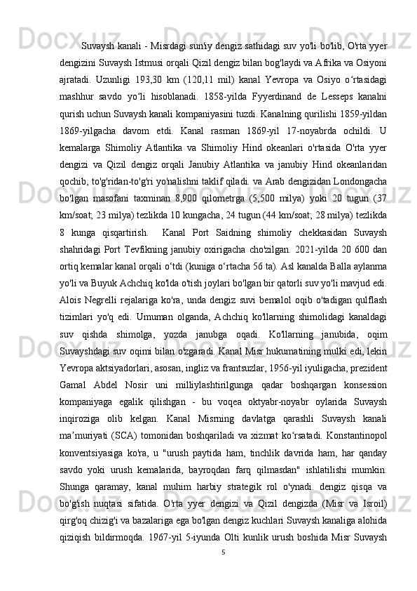 Suvaysh kanali - Misrdagi sun'iy dengiz sathidagi suv yo'li bo'lib, O'rta yyer
dengizini Suvaysh Istmusi orqali Qizil dengiz bilan bog'laydi va Afrika va Osiyoni
ajratadi.   Uzunligi   193,30   km   (120,11   mil)   kanal   Yevropa   va   Osiyo   o rtasidagiʻ
mashhur   savdo   yo li   hisoblanadi.   1858-yilda   Fyyerdinand   de   Lesseps   kanalni	
ʻ
qurish uchun Suvaysh kanali kompaniyasini tuzdi. Kanalning qurilishi 1859-yildan
1869-yilgacha   davom   etdi.   Kanal   rasman   1869-yil   17-noyabrda   ochildi.   U
kemalarga   Shimoliy   Atlantika   va   Shimoliy   Hind   okeanlari   o'rtasida   O'rta   yyer
dengizi   va   Qizil   dengiz   orqali   Janubiy   Atlantika   va   janubiy   Hind   okeanlaridan
qochib, to'g'ridan-to'g'ri yo'nalishni taklif qiladi. va Arab dengizidan Londongacha
bo'lgan   masofani   taxminan   8,900   qilometrga   (5,500   milya)   yoki   20   tugun   (37
km/soat; 23 milya) tezlikda 10 kungacha, 24 tugun (44 km/soat; 28 milya) tezlikda
8   kunga   qisqartirish.     Kanal   Port   Saidning   shimoliy   chekkasidan   Suvaysh
shahridagi   Port   Tevfikning   janubiy   oxirigacha   cho'zilgan.   2021-yilda   20   600   dan
ortiq kemalar kanal orqali o‘tdi (kuniga o‘rtacha 56 ta). Asl kanalda Balla aylanma
yo'li va Buyuk Achchiq ko'lda o'tish joylari bo'lgan bir qatorli suv yo'li mavjud edi.
Alois   Negrelli   rejalariga   ko'ra,   unda   dengiz   suvi   bemalol   oqib   o'tadigan   qulflash
tizimlari   yo'q   edi.   Umuman   olganda,   Achchiq   ko'llarning   shimolidagi   kanaldagi
suv   qishda   shimolga,   yozda   janubga   oqadi.   Ko'llarning   janubida,   oqim
Suvayshdagi suv oqimi bilan o'zgaradi. Kanal Misr hukumatining mulki edi, lekin
Yevropa aktsiyadorlari, asosan, ingliz va frantsuzlar, 1956-yil iyuligacha, prezident
Gamal   Abdel   Nosir   uni   milliylashtirilgunga   qadar   boshqargan   konsession
kompaniyaga   egalik   qilishgan   -   bu   voqea   oktyabr-noyabr   oylarida   Suvaysh
inqiroziga   olib   kelgan.   Kanal   Misrning   davlatga   qarashli   Suvaysh   kanali
ma muriyati   (SCA)   tomonidan   boshqariladi   va   xizmat   ko rsatadi.   Konstantinopol	
ʼ ʻ
konventsiyasiga   ko'ra,   u   "urush   paytida   ham,   tinchlik   davrida   ham,   har   qanday
savdo   yoki   urush   kemalarida,   bayroqdan   farq   qilmasdan"   ishlatilishi   mumkin.
Shunga   qaramay,   kanal   muhim   harbiy   strategik   rol   o'ynadi.   dengiz   qisqa   va
bo'g'ish   nuqtasi   sifatida.   O'rta   yyer   dengizi   va   Qizil   dengizda   (Misr   va   Isroil)
qirg'oq chizig'i va bazalariga ega bo'lgan dengiz kuchlari Suvaysh kanaliga alohida
qiziqish   bildirmoqda.   1967-yil   5-iyunda   Olti   kunlik   urush   boshida   Misr   Suvaysh
5