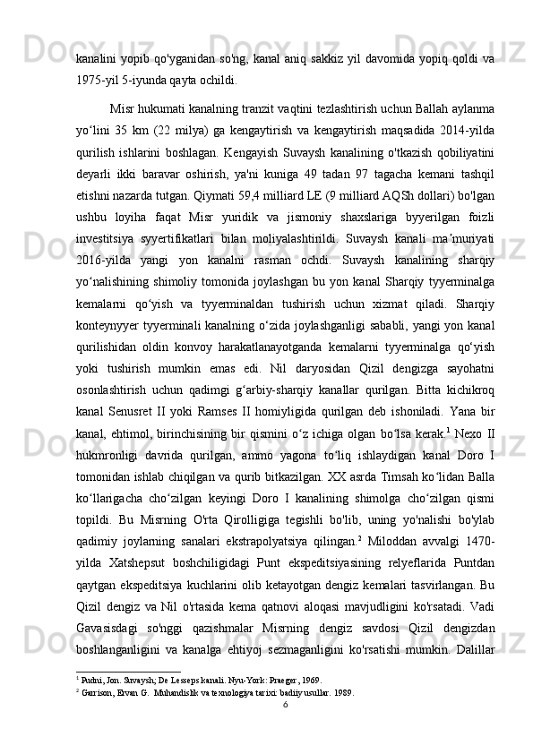 kanalini   yopib   qo'yganidan   so'ng,   kanal   aniq   sakkiz   yil   davomida   yopiq   qoldi   va
1975-yil 5-iyunda qayta ochildi. 
             Misr hukumati kanalning tranzit vaqtini tezlashtirish uchun Ballah aylanma
yo lini   35   km   (22   milya)   ga   kengaytirish   va   kengaytirish   maqsadida   2014-yildaʻ
qurilish   ishlarini   boshlagan.   Kengayish   Suvaysh   kanalining   o'tkazish   qobiliyatini
deyarli   ikki   baravar   oshirish,   ya'ni   kuniga   49   tadan   97   tagacha   kemani   tashqil
etishni nazarda tutgan. Qiymati 59,4 milliard LE (9 milliard AQSh dollari) bo'lgan
ushbu   loyiha   faqat   Misr   yuridik   va   jismoniy   shaxslariga   byyerilgan   foizli
investitsiya   syyertifikatlari   bilan   moliyalashtirildi.   Suvaysh   kanali   ma muriyati	
ʼ
2016-yilda   yangi   yon   kanalni   rasman   ochdi.   Suvaysh   kanalining   sharqiy
yo nalishining   shimoliy   tomonida   joylashgan   bu   yon   kanal   Sharqiy   tyyerminalga	
ʻ
kemalarni   qo yish   va   tyyerminaldan   tushirish   uchun   xizmat   qiladi.   Sharqiy	
ʻ
konteynyyer tyyerminali kanalning o‘zida joylashganligi  sababli, yangi yon kanal
qurilishidan   oldin   konvoy   harakatlanayotganda   kemalarni   tyyerminalga   qo‘yish
yoki   tushirish   mumkin   emas   edi.   Nil   daryosidan   Qizil   dengizga   sayohatni
osonlashtirish   uchun   qadimgi   g arbiy-sharqiy   kanallar   qurilgan.   Bitta   kichikroq	
ʻ
kanal   Senusret   II   yoki   Ramses   II   homiyligida   qurilgan   deb   ishoniladi.   Yana   bir
kanal,   ehtimol,   birinchisining   bir   qismini   o z   ichiga   olgan   bo lsa   kerak.	
ʻ ʻ 1
  Nexo   II
hukmronligi   davrida   qurilgan,   ammo   yagona   to liq   ishlaydigan   kanal   Doro   I	
ʻ
tomonidan ishlab chiqilgan va qurib bitkazilgan. XX asrda Timsah ko lidan Balla	
ʻ
ko llarigacha   cho zilgan   keyingi   Doro   I   kanalining   shimolga   cho zilgan   qismi	
ʻ ʻ ʻ
topildi.   Bu   Misrning   O'rta   Qirolligiga   tegishli   bo'lib,   uning   yo'nalishi   bo'ylab
qadimiy   joylarning   sanalari   ekstrapolyatsiya   qilingan. 2
  Miloddan   avvalgi   1470-
yilda   Xatshepsut   boshchiligidagi   Punt   ekspeditsiyasining   relyeflarida   Puntdan
qaytgan  ekspeditsiya  kuchlarini  olib  ketayotgan  dengiz kemalari   tasvirlangan.  Bu
Qizil   dengiz   va   Nil   o'rtasida   kema   qatnovi   aloqasi   mavjudligini   ko'rsatadi.   Vadi
Gavasisdagi   so'nggi   qazishmalar   Misrning   dengiz   savdosi   Qizil   dengizdan
boshlanganligini   va   kanalga   ehtiyoj   sezmaganligini   ko'rsatishi   mumkin.   Dalillar
1
 Pudni, Jon. Suvaysh; De Lesseps kanali.  Nyu-York: Praeger, 1969.  
2
 Garrison, Ervan G.    Muhandislik va texnologiya tarixi: badiiy usullar.  1989.
6 