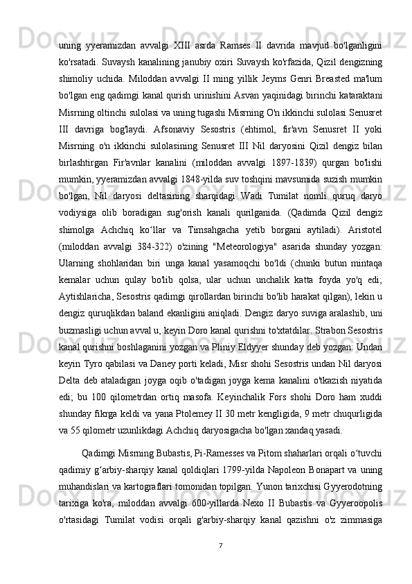 uning   yyeramizdan   avvalgi   XIII   asrda   Ramses   II   davrida   mavjud   bo'lganligini
ko'rsatadi. Suvaysh kanalining janubiy oxiri  Suvaysh ko'rfazida, Qizil  dengizning
shimoliy   uchida.   Miloddan   avvalgi   II   ming   yillik   Jeyms   Genri   Breasted   ma'lum
bo'lgan eng qadimgi kanal qurish urinishini Asvan yaqinidagi birinchi kataraktani
Misrning oltinchi sulolasi va uning tugashi Misrning O'n ikkinchi sulolasi Senusret
III   davriga   bog'laydi.   Afsonaviy   Sesostris   (ehtimol,   fir'avn   Senusret   II   yoki
Misrning   o'n   ikkinchi   sulolasining   Senusret   III   Nil   daryosini   Qizil   dengiz   bilan
birlashtirgan   Fir'avnlar   kanalini   (miloddan   avvalgi   1897-1839)   qurgan   bo'lishi
mumkin, yyeramizdan avvalgi 1848-yilda suv toshqini mavsumida suzish mumkin
bo'lgan,   Nil   daryosi   deltasining   sharqidagi   Wadi   Tumilat   nomli   quruq   daryo
vodiysiga   olib   boradigan   sug'orish   kanali   qurilganida.   (Qadimda   Qizil   dengiz
shimolga   Achchiq   ko llar   va   Timsahgacha   yetib   borgani   aytiladi).   Aristotelʻ
(miloddan   avvalgi   384-322)   o'zining   "Meteorologiya"   asarida   shunday   yozgan:
Ularning   shohlaridan   biri   unga   kanal   yasamoqchi   bo'ldi   (chunki   butun   mintaqa
kemalar   uchun   qulay   bo'lib   qolsa,   ular   uchun   unchalik   katta   foyda   yo'q   edi;
Aytishlaricha, Sesostris qadimgi qirollardan birinchi bo'lib harakat qilgan), lekin u
dengiz quruqlikdan baland ekanligini aniqladi. Dengiz daryo suviga aralashib, uni
buzmasligi uchun avval u, keyin Doro kanal qurishni to'xtatdilar. Strabon Sesostris
kanal qurishni boshlaganini yozgan va Pliniy Eldyyer shunday deb yozgan: Undan
keyin Tyro qabilasi va Daney porti keladi, Misr shohi Sesostris undan Nil daryosi
Delta   deb   ataladigan   joyga   oqib   o'tadigan   joyga   kema   kanalini   o'tkazish   niyatida
edi;   bu   100   qilometrdan   ortiq   masofa.   Keyinchalik   Fors   shohi   Doro   ham   xuddi
shunday fikrga keldi va yana Ptolemey II 30 metr kengligida, 9 metr chuqurligida
va 55 qilometr uzunlikdagi Achchiq daryosigacha bo'lgan xandaq yasadi.  
         Qadimgi Misrning Bubastis, Pi-Ramesses va Pitom shaharlari orqali o tuvchi	
ʻ
qadimiy g arbiy-sharqiy kanal  qoldiqlari  1799-yilda Napoleon Bonapart  va uning	
ʻ
muhandislari va kartograflari tomonidan topilgan. Yunon tarixchisi Gyyerodotning
tarixiga   ko'ra,   miloddan   avvalgi   600-yillarda   Nexo   II   Bubastis   va   Gyyeroopolis
o'rtasidagi   Tumilat   vodisi   orqali   g'arbiy-sharqiy   kanal   qazishni   o'z   zimmasiga
7 