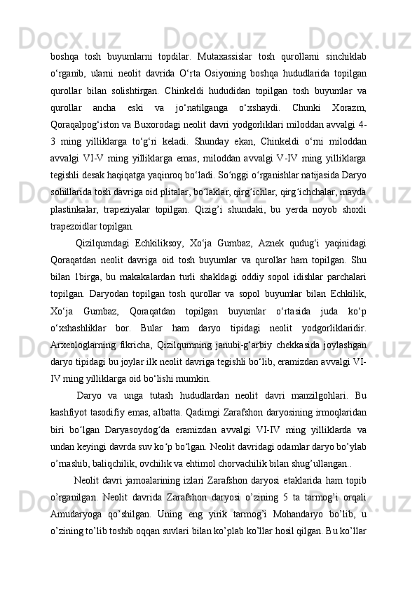 boshqa   tosh   buyumlarni   topdilar.   Mutaxassislar   tosh   qurollarni   sinchiklab
o‘rganib,   ularni   neolit   davrida   O‘rta   Osiyoning   boshqa   hududlarida   topilgan
qurollar   bilan   solishtirgan.   Chinkeldi   hududidan   topilgan   tosh   buyumlar   va
qurollar   ancha   eski   va   jo‘natilganga   o‘xshaydi.   Chunki   Xorazm,
Qoraqalpog‘iston va Buxorodagi neolit   davri yodgorliklari miloddan avvalgi 4-
3   ming   yilliklarga   to‘g‘ri   keladi.   Shunday   ekan,   Chinkeldi   o‘rni   miloddan
avvalgi   VI-V   ming   yilliklarga   emas,   miloddan   avvalgi   V-IV   ming   yilliklarga
tegishli desak haqiqatga yaqinroq bo‘ladi. So nggi o rganishlar natijasida Daryoʻ ʻ
sohillarida tosh davriga oid plitalar, bo laklar, qirg ichlar, qirg ichchalar, mayda	
ʻ ʻ ʻ
plastinkalar,   trapeziyalar   topilgan.   Qizig’i   shundaki,   bu   yerda   noyob   shoxli
trapezoidlar topilgan.  
  Qizilqumdagi   Echkiliksoy,   Xo‘ja   Gumbaz,   Aznek   qudug‘i   yaqinidagi
Qoraqatdan   neolit   davriga   oid   tosh   buyumlar   va   qurollar   ham   topilgan.   Shu
bilan   1birga,   bu   makakalardan   turli   shakldagi   oddiy   sopol   idishlar   parchalari
topilgan.   Daryodan   topilgan   tosh   qurollar   va   sopol   buyumlar   bilan   Echkilik,
Xo‘ja   Gumbaz,   Qoraqatdan   topilgan   buyumlar   o‘rtasida   juda   ko‘p
o‘xshashliklar   bor.   Bular   ham   daryo   tipidagi   neolit   yodgorliklaridir.
Arxeologlarning   fikricha,   Qizilqumning   janubi-g‘arbiy   chekkasida   joylashgan
daryo tipidagi bu joylar ilk neolit  davriga tegishli bo‘lib, eramizdan avvalgi VI-
IV ming yilliklarga oid bo‘lishi mumkin.
  Daryo   va   unga   tutash   hududlardan   neolit   davri   manzilgohlari.   Bu
kashfiyot tasodifiy emas, albatta. Qadimgi Zarafshon daryosining irmoqlaridan
biri   bo lgan   Daryasoydog da   eramizdan   avvalgi   VI-IV   ming   yilliklarda   va	
ʻ ʻ
undan keyingi davrda suv ko p bo lgan. Neolit 	
ʻ ʻ davridagi odamlar daryo bo’ylab
o’rnashib, baliqchilik, ovchilik va ehtimol chorvachilik bilan shug’ullangan..
  Neolit   davri   jamoalarining   izlari   Zarafshon   daryosi   etaklarida   ham   topib
o’rganilgan.   Neolit   davrida   Zarafshon   daryosi   o’zining   5   ta   tarmog’i   orqali
Amudaryoga   qo’shilgan.   Uning   eng   yirik   tarmog’i   Mohandaryo   bo’lib,   u
o’zining to’lib toshib oqqan suvlari bilan ko’plab ko’llar hosil qilgan. Bu ko’llar 