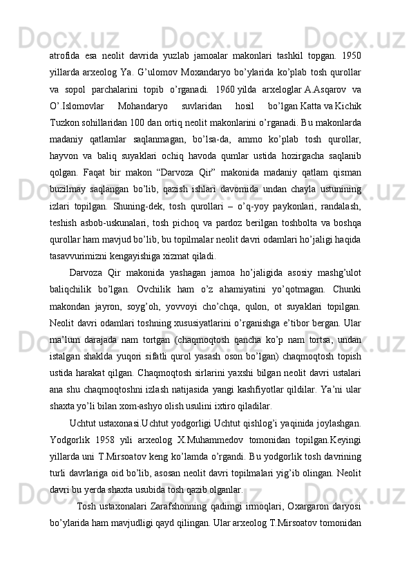 atrofida   esa   neolit   davrida   yuzlab   jamoalar   makonlari   tashkil   topgan.   1950
yillarda   arxeolog   Ya.   G’ulomov   Moxandaryo   bo’ylarida   ko’plab   tosh   qurollar
va   sopol   parchalarini   topib   o’rganadi.   1960   yilda   arxeloglar   A.Asqarov   va
O’.Islomovlar   Mohandaryo   suvlaridan   hosil   bo’lgan   Katta   va   Kichik
Tuzkon   sohillaridan 100 dan ortiq neolit makonlarini o’rganadi. Bu makonlarda
madaniy   qatlamlar   saqlanmagan,   bo’lsa-da,   ammo   ko’plab   tosh   qurollar,
hayvon   va   baliq   suyaklari   ochiq   havoda   qumlar   ustida   hozirgacha   saqlanib
qolgan.   Faqat   bir   makon   “Darvoza   Qir”   makonida   madaniy   qatlam   qisman
buzilmay   saqlangan   bo’lib,   qazish   ishlari   davomida   undan   chayla   ustunining
izlari   topilgan.   Shuning-dek,   tosh   qurollari   –   o’q-yoy   paykonlari,   randalash,
teshish   asbob-uskunalari,   tosh   pichoq   va   pardoz   berilgan   toshbolta   va   boshqa
qurollar ham mavjud bo’lib, bu topilmalar neolit davri odamlari ho’jaligi haqida
tasavvurimizni kengayishiga xizmat qiladi.
Darvoza   Qir   makonida   yashagan   jamoa   ho’jaligida   asosiy   mashg’ulot
baliqchilik   bo’lgan.   Ovchilik   ham   o’z   ahamiyatini   yo’qotmagan.   Chunki
makondan   jayron,   soyg’oh,   yovvoyi   cho’chqa,   qulon,   ot   suyaklari   topilgan.
Neolit davri odamlari toshning xususiyatlarini o’rganishga e’tibor bergan. Ular
ma’lum   darajada   nam   tortgan   (chaqmoqtosh   qancha   ko’p   nam   tortsa,   undan
istalgan   shaklda   yuqori   sifatli   qurol   yasash   oson   bo’lgan)   chaqmoqtosh   topish
ustida harakat  qilgan. Chaqmoqtosh  sirlarini yaxshi  bilgan neolit  davri ustalari
ana  shu   chaqmoqtoshni  izlash   natijasida   yangi   kashfiyotlar  qildilar.  Ya’ni   ular
shaxta yo’li bilan xom-ashyo olish usulini ixtiro qiladilar. 
Uchtut ustaxonasi.Uchtut yodgorligi   Uchtut qishlog’i yaqinida joylashgan.
Yodgorlik   1958   yili   arxeolog   X.Muhammedov   tomonidan   topilgan.Keyingi
yillarda uni T.Mirsoatov keng ko’lamda o’rgandi. Bu yodgorlik tosh davrining
turli davrlariga oid bo’lib, asosan neolit davri topilmalari yig’ib olingan. Neolit
davri bu yerda shaxta usubida tosh qazib olganlar.
    Tosh   ustaxonalari   Zarafshonning   qadimgi   irmoqlari,   Oxargaron   daryosi
bo’ylarida ham mavjudligi qayd qilingan. Ular arxeolog T.Mirsoatov tomonidan 